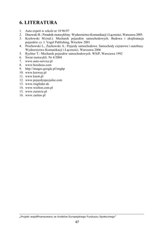 „Projekt współfinansowany ze środków Europejskiego Funduszu Społecznego”
47
6. LITERATURA
1. Auto expert w szkole nr 10 96/97
2. Dmowski R.: Poradnik motocyklisty. Wydawnictwo Komunikacji i Łączności, Warszawa 2005.
3. Kozłowski M.(red.): Mechanik pojazdów samochodowych. Budowa i eksploatacja
pojazdów cz. I. Vogel Publishing, Wrocław 2001
4. Prochowski L., śuchowski A.: Pojazdy samochodowe. Samochody cięŜarowe i autobusy.
Wydawnictwo Komunikacji i Łączności, Warszawa 2006
5. Rychter T.: Mechanik pojazdów samochodowych. WSiP, Warszawa 1992
6. Świat motocykli. Nr 4/2004
7. www.auto-service.pl
8. www.bosshoss.com
9. http://images.google.pl/imghp
10. www.keeway.pl
11. www.knott.pl
12. www.pojazdyspecjalne.com
13. www.ringfeder.de
14. www.wielton.com.pl
15. www.zurawie.pl
16. www.zaslaw.pl
 