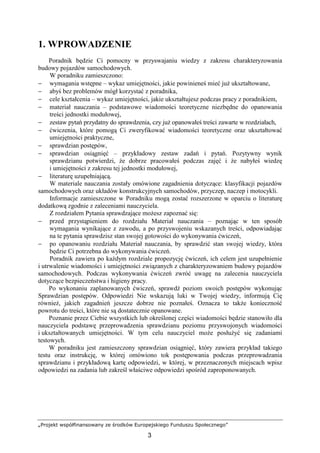 „Projekt współfinansowany ze środków Europejskiego Funduszu Społecznego”
3
1. WPROWADZENIE
Poradnik będzie Ci pomocny w przyswajaniu wiedzy z zakresu charakteryzowania
budowy pojazdów samochodowych.
W poradniku zamieszczono:
− wymagania wstępne – wykaz umiejętności, jakie powinieneś mieć juŜ ukształtowane,
− abyś bez problemów mógł korzystać z poradnika,
− cele kształcenia – wykaz umiejętności, jakie ukształtujesz podczas pracy z poradnikiem,
− materiał nauczania – podstawowe wiadomości teoretyczne niezbędne do opanowania
treści jednostki modułowej,
− zestaw pytań przydatny do sprawdzenia, czy juŜ opanowałeś treści zawarte w rozdziałach,
− ćwiczenia, które pomogą Ci zweryfikować wiadomości teoretyczne oraz ukształtować
umiejętności praktyczne,
− sprawdzian postępów,
− sprawdzian osiągnięć – przykładowy zestaw zadań i pytań. Pozytywny wynik
sprawdzianu potwierdzi, Ŝe dobrze pracowałeś podczas zajęć i Ŝe nabyłeś wiedzę
i umiejętności z zakresu tej jednostki modułowej,
− literaturę uzupełniającą.
W materiale nauczania zostały omówione zagadnienia dotyczące: klasyfikacji pojazdów
samochodowych oraz układów konstrukcyjnych samochodów, przyczep, naczep i motocykli.
Informacje zamieszczone w Poradniku mogą zostać rozszerzone w oparciu o literaturę
dodatkową zgodnie z zaleceniami nauczyciela.
Z rozdziałem Pytania sprawdzające moŜesz zapoznać się:
− przed przystąpieniem do rozdziału Materiał nauczania – poznając w ten sposób
wymagania wynikające z zawodu, a po przyswojeniu wskazanych treści, odpowiadając
na te pytania sprawdzisz stan swojej gotowości do wykonywania ćwiczeń,
− po opanowaniu rozdziału Materiał nauczania, by sprawdzić stan swojej wiedzy, która
będzie Ci potrzebna do wykonywania ćwiczeń.
Poradnik zawiera po kaŜdym rozdziale propozycję ćwiczeń, ich celem jest uzupełnienie
i utrwalenie wiadomości i umiejętności związanych z charakteryzowaniem budowy pojazdów
samochodowych. Podczas wykonywania ćwiczeń zwróć uwagę na zalecenia nauczyciela
dotyczące bezpieczeństwa i higieny pracy.
Po wykonaniu zaplanowanych ćwiczeń, sprawdź poziom swoich postępów wykonując
Sprawdzian postępów. Odpowiedzi Nie wskazują luki w Twojej wiedzy, informują Cię
równieŜ, jakich zagadnień jeszcze dobrze nie poznałeś. Oznacza to takŜe konieczność
powrotu do treści, które nie są dostatecznie opanowane.
Poznanie przez Ciebie wszystkich lub określonej części wiadomości będzie stanowiło dla
nauczyciela podstawę przeprowadzenia sprawdzianu poziomu przyswojonych wiadomości
i ukształtowanych umiejętności. W tym celu nauczyciel moŜe posłuŜyć się zadaniami
testowych.
W poradniku jest zamieszczony sprawdzian osiągnięć, który zawiera przykład takiego
testu oraz instrukcję, w której omówiono tok postępowania podczas przeprowadzania
sprawdzianu i przykładową kartę odpowiedzi, w której, w przeznaczonych miejscach wpisz
odpowiedzi na zadania lub zakreśl właściwe odpowiedzi spośród zaproponowanych.
 