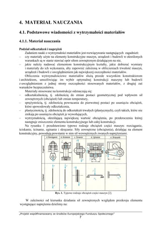 „Projekt współfinansowany ze środków Europejskiego Funduszu Społecznego”
7
4. MATERIAŁ NAUCZANIA
4.1. Podstawowe wiadomości z wytrzymałości materiałów
4.1.1. Materiał nauczania
Podział odkształceń i napręŜeń
Zadaniem nauki o wytrzymałości materiałów jest rozwiązywanie następujących zagadnień:
– czy materiały uŜyte na elementy konstrukcyjne maszyn, urządzeń i budowli w określonych
warunkach są w stanie stawiać opór siłom zewnętrznym działającym na nie,
– jakie naleŜy nadawać elementom konstrukcyjnym kształty, jakie dobierać wymiary
i materiały do ich wykonania, aby zapewnić załoŜoną w obliczeniach trwałość maszyn,
urządzeń i budowli z uwzględnieniem jak największej oszczędności materiałów.
Obliczenia wytrzymałościowe materiałów słuŜą przede wszystkim konstruktorom
i architektom, umoŜliwiając im wybór optymalnej konstrukcji maszyny lub budowli
z uwzględnieniem z jednej strony oszczędności stosowanych materiałów, z drugiej zaś
warunków bezpieczeństwa.
Materiały stosowane na konstrukcje odznaczają się:
– odkształcalnością, tj. zdolnością do zmian postaci geometrycznej pod wpływem sił
zewnętrznych (obciąŜeń) lub zmian temperatury,
– spręŜystością, tj. zdolnością powracania do pierwotnej postaci po usunięciu obciąŜeń,
które spowodowały odkształcenia,
– plastycznością, tj. zdolnością do odkształceń trwałych (plastycznych), czyli takich, które nie
znikają po usunięciu obciąŜeń je wywołujących,
– wytrzymałością, określającą największą wartość obciąŜenia, po przekroczeniu której
następuje zniszczenie elementu konstrukcyjnego lub całej konstrukcji.
Na rysunku 1 przedstawiono typowe rodzaje obciąŜeń części maszyn: rozciąganie,
ściskanie, ścinanie, zginanie i skręcanie. Siły zewnętrzne (obciąŜenia), działając na element
konstrukcyjny, powodują powstanie w nim sił wewnętrznych zwanych napręŜeniami.
Rys. 1. Typowe rodzaje obciąŜeń części maszyn [2].
W zaleŜności od kierunku działania sił zewnętrznych względem przekroju elementu
występujące napręŜenia dzielimy na:
 