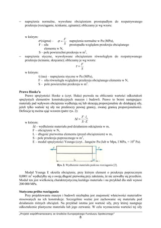„Projekt współfinansowany ze środków Europejskiego Funduszu Społecznego”
8
− napręŜenia normalne, wywołane obciąŜeniem prostopadłym do rozpatrywanego
przekroju (rozciąganie, ściskanie, zginanie); obliczamy je wg wzoru:
w którym:
σ (sigma) – napręŜenia normalne w Pa (MPa),
F – siła prostopadła względem przekroju obciąŜanego
elementu w N,
S – pole powierzchni przekroju w m2
,
− napręŜenia styczne, wywoływane obciąŜeniem równoległym do rozpatrywanego
przekroju (ścinanie, skręcanie); obliczamy je wg wzoru:
S
F
=τ
w którym:
τ (tau) – napręŜenia styczne w Pa (MPa),
F – siła równoległa względem przekroju obciąŜanego elementu w N,
S – pole powierzchni przekroju w m2
.
Prawo Hooke'a
Prawo spręŜystości Hooke a (czyt. Huka) pozwala na obliczanie wartości odkształceń
spręŜystych elementów konstrukcyjnych maszyn i budowli. Prawo to brzmi następująco:
materiały pad wpływem obciąŜenia wydłuŜają się lub skracają proporcjonalnie do działającej siły,
jeŜeli tylko wartość tej siły nie przekroczy pewnej granicy, zwanej granicą proporcjonalności.
Definicje tę moŜna ująć wzorem (patrz rys. 2):
w którym:
∆l – wydłuŜenie materiału pod działaniem odciąŜenia w m,
F – obciąŜenie w N,
L – długość pierwotna elementu (przed obciąŜeniem) w m,
S – pole przekroju poprzecznego w m2
,
E – moduł spręŜystości Younga (czyt.. Janga)w Pa (lub w Mpa, l MPa, = 106
Pa).
Rys. 2. WydłuŜenie materiału podczas rozciągania [2].
Moduł Younga E określa obciąŜenie, przy którym element o przekroju poprzecznym
0,0001 m2
wydłuŜyłby się o swoją długość pierwotną przy załoŜeniu, Ŝe nie zerwałby się przedtem.
Moduł ten jest wielkością charakterystyczną kaŜdego materiału i na przykład dla stali wynosi
200 000 MPa.
Statyczna próba rozciągania
Przy projektowaniu maszyn i budowli niezbędna jest znajomość właściwości materiałów
stosowanych na ich konstrukcje. Szczególnie waŜne jest zachowanie się materiału pod
działaniem róŜnych obciąŜeń. Na przykład istotna jest wartość siły, przy której następuje
odkształcenie plastyczne materiału lub jego zerwanie. W celu wyznaczenia wartości tej siły
S
F
=σ
ES
lF
l o
⋅
⋅
=∆
 