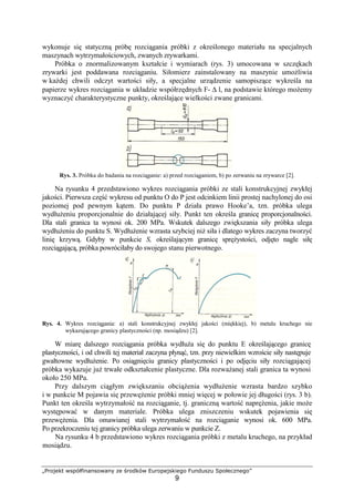 „Projekt współfinansowany ze środków Europejskiego Funduszu Społecznego”
9
wykonuje się statyczną próbę rozciągania próbki z określonego materiału na specjalnych
maszynach wytrzymałościowych, zwanych zrywarkami.
Próbka o znormalizowanym kształcie i wymiarach (rys. 3) umocowana w szczękach
zrywarki jest poddawana rozciąganiu. Siłomierz zainstalowany na maszynie umoŜliwia
w kaŜdej chwili odczyt wartości siły, a specjalne urządzenie samopiszące wykreśla na
papierze wykres rozciągania w układzie współrzędnych F- ∆ l, na podstawie którego moŜemy
wyznaczyć charakterystyczne punkty, określające wielkości zwane granicami.
Rys. 3. Próbka do badania na rozciąganie: a) przed rozciąganiem, b) po zerwaniu na zrywarce [2].
Na rysunku 4 przedstawiono wykres rozciągania próbki ze stali konstrukcyjnej zwykłej
jakości. Pierwsza część wykresu od punktu O do P jest odcinkiem linii prostej nachylonej do osi
poziomej pod pewnym kątem. Do punktu P działa prawo Hooke’a, tzn. próbka ulega
wydłuŜeniu proporcjonalnie do działającej siły. Punkt ten określa granicę proporcjonalności.
Dla stali granica ta wynosi ok. 200 MPa. Wskutek dalszego zwiększania siły próbka ulega
wydłuŜeniu do punktu S. WydłuŜenie wzrasta szybciej niŜ siła i dlatego wykres zaczyna tworzyć
linię krzywą. Gdyby w punkcie S, określającym granicę spręŜystości, odjęto nagle siłę
rozciągającą, próbka powróciłaby do swojego stanu pierwotnego.
Rys. 4. Wykres rozciągania: a) stali konstrukcyjnej zwykłej jakości (miękkiej), b) metalu kruchego nie
wykazującego granicy plastyczności (np. mosiądzu) [2].
W miarę dalszego rozciągania próbka wydłuŜa się do punktu E określającego granicę
plastyczności, i od chwili tej materiał zaczyna płynąć, tzn. przy niewielkim wzroście siły następuje
gwałtowne wydłuŜenie. Po osiągnięciu granicy plastyczności i po odjęciu siły rozciągającej
próbka wykazuje juŜ trwałe odkształcenie plastyczne. Dla rozwaŜanej stali granica ta wynosi
około 250 MPa.
Przy dalszym ciągłym zwiększaniu obciąŜenia wydłuŜenie wzrasta bardzo szybko
i w punkcie M pojawia się przewęŜenie próbki mniej więcej w połowie jej długości (rys. 3 b).
Punkt ten określa wytrzymałość na rozciąganie, tj. graniczną wartość napręŜenia, jakie moŜe
występować w danym materiale. Próbka ulega zniszczeniu wskutek pojawienia się
przewęŜenia. Dla omawianej stali wytrzymałość na rozciąganie wynosi ok. 600 MPa.
Po przekroczeniu tej granicy próbka ulega zerwaniu w punkcie Z.
Na rysunku 4 b przedstawiono wykres rozciągania próbki z metalu kruchego, na przykład
mosiądzu.
 