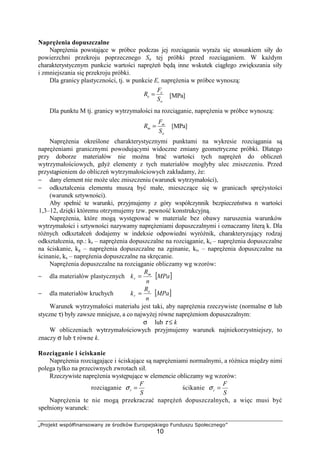 „Projekt współfinansowany ze środków Europejskiego Funduszu Społecznego”
10
NapręŜenia dopuszczalne
NapręŜenia powstające w próbce podczas jej rozciągania wyraŜa się stosunkiem siły do
powierzchni przekroju poprzecznego Sa tej próbki przed rozciąganiem. W kaŜdym
charakterystycznym punkcie wartości napręŜeń będą inne wskutek ciągłego zwiększania siły
i zmniejszania się przekroju próbki.
Dla granicy plastyczności, tj. w punkcie E, napręŜenia w próbce wynoszą:
[MPa]
Dla punktu M tj. granicy wytrzymałości na rozciąganie, napręŜenia w próbce wynoszą:
[MPa]
NapręŜenia określone charakterystycznymi punktami na wykresie rozciągania są
napręŜeniami granicznymi powodującymi widoczne zmiany geometryczne próbki. Dlatego
przy doborze materiałów nie moŜna brać wartości tych napręŜeń do obliczeń
wytrzymałościowych, gdyŜ elementy z tych materiałów mogłyby ulec zniszczeniu. Przed
przystąpieniem do obliczeń wytrzymałościowych zakładamy, Ŝe:
− dany element nie moŜe ulec zniszczeniu (warunek wytrzymałości),
− odkształcenia elementu muszą być małe, mieszczące się w granicach spręŜystości
(warunek sztywności).
Aby spełnić te warunki, przyjmujemy z góry współczynnik bezpieczeństwa n wartości
1,3–12, dzięki któremu otrzymujemy tzw. pewność konstrukcyjną.
NapręŜenia, które mogą występować w materiale bez obawy naruszenia warunków
wytrzymałości i sztywności nazywamy napręŜeniami dopuszczalnymi i oznaczamy literą k. Dla
róŜnych odkształceń dodajemy w indeksie odpowiedni wyróŜnik, charakteryzujący rodzaj
odkształcenia, np.: kr – napręŜenia dopuszczalne na rozciąganie, kc – napręŜenia dopuszczalne
na ściskanie, kg – napręŜenia dopuszczalne na zginanie, kt, – napręŜenia dopuszczalne na
ścinanie, ks – napręŜenia dopuszczalne na skręcanie.
NapręŜenia dopuszczalne na rozciąganie obliczamy wg wzorów:
− dla materiałów plastycznych
n
R
k m
r = [ ]MPa
− dla materiałów kruchych
n
R
k e
r = [ ]MPa
Warunek wytrzymałości materiału jest taki, aby napręŜenia rzeczywiste (normalne σ lub
styczne τ) były zawsze mniejsze, a co najwyŜej równe napręŜeniom dopuszczalnym:
σ lub τ ≤ k
W obliczeniach wytrzymałościowych przyjmujemy warunek najniekorzystniejszy, to
znaczy σ lub τ równe k.
Rozciąganie i ściskanie
NapręŜenia rozciągające i ściskające są napręŜeniami normalnymi, a róŜnica między nimi
polega tylko na przeciwnych zwrotach sił.
Rzeczywiste napręŜenia występujące w elemencie obliczamy wg wzorów:
rozciąganie
S
F
r =σ ścikanie
S
F
c =σ
NapręŜenia te nie mogą przekraczać napręŜeń dopuszczalnych, a więc musi być
spełniony warunek:
o
e
e
S
F
R =
o
m
m
S
F
R =
 