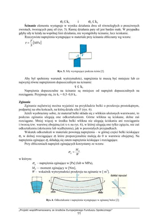 „Projekt współfinansowany ze środków Europejskiego Funduszu Społecznego”
11
σr ≤ kr i σc ≤ kc
Ścinanie elementu występuje w wyniku działania dwu sił równoległych o przeciwnych
zwrotach, tworzących parę sił (rys. 5). Ramię działania pary sił jest bardzo małe. W przypadku
gdyby siły te leŜały na wspólnej linii działania, nie wystąpiłoby ścinanie, lecz ściskanie.
Rzeczywiste napręŜenia występujące w materiale przy ścinaniu obliczamy wg wzoru:
[ ]MPa
S
F
=τ
Rys. 5. Siły występujące podczas ścinia [2].
Aby był spełniony warunek wytrzymałości, napręŜenia te muszą być mniejsze lub co
najwyŜej równe napręŜeniom dopuszczalnym na ścinanie:
τ ≤ kt
NapręŜenia dopuszczalne na ścinanie są mniejsze od napręŜeń dopuszczalnych na
rozciąganie. Przyjmuje się, Ŝe kt = 0,5–0,8 kr.
Zginanie
Zginanie najłatwiej moŜna wyjaśnić na przykładzie belki o przekroju prostokątnym,
podpartej na obu końcach, na którą działa siła F (rys. 6).
JeŜeli wyobrazimy sobie, Ŝe materiał belki składa się z włókien ułoŜonych warstwami, to
podczas zginania ulegają one odkształceniom. Górne włókna są ściskane, dolne zaś
rozciągane. Mniej więcej w środku belki włókna nie ulegają ściskaniu ani rozciąganiu
i tworzą tzw. warstwę obojętną (oś x-x na rys. 6), w której ulegają one tylko zgięciu, nie zaś
odkształceniu (skróceniu lub wydłuŜeniu), jak w pozostałych przypadkach.
Wskutek odkształceń w materiale powstają napręŜenia – w górnej części belki ściskające
σc w dolnej rozciągające σr które proporcjonalnie maleją do 0 w warstwie obojętnej. Na
napręŜenia zginające σg składają się zatem napręŜenia ściskające i rozciągające.
Przy obliczeniach napręŜeń zginających korzystamy ze wzoru:
w którym:
gσ – napręŜenia zginające w [Pa] (lub w MPa),
Mg — moment zginający w [Nm],
W – wskaźnik wytrzymałości przekroju na zginanie w [ m3
].
Rys. 6. Odkształcanie i napręŜenia występujące w zginanej belce [2].
W
Mg
g =σ
 