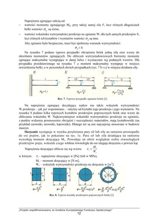 „Projekt współfinansowany ze środków Europejskiego Funduszu Społecznego”
12
NapręŜenia zginające zaleŜą od:
− wartości momentu zginającego Mg; przy takiej samej sile F, lecz róŜnych długościach
belki wartości gσ są róŜne,
− wartości wskaźnika wytrzymałości przekroju na zginanie W; dla tych samych przekrojów S,
lecz róŜnych ich kształtów i wymiarów wartości gσ są inne.
Aby zginanie było bezpieczne, musi być spełniony warunek wytrzymałości:
gσ ≤ k
Na rysunku 7 podano typowe przypadki obciąŜenia belek jedną siłą oraz wzory do
określania momentów zginających. Do obliczeń wytrzymałościowych bierzemy momenty
zginające maksymalne występujące w danej belce i wyznaczane wg podanych wzorów. Dla
przypadku przedstawionego na rysunku 7 a moment maksymalny występuje w miejscu
utwierdzenia belki, a w pozostałych dwóch przypadkach (rys. 7 b i c) w miejscu działania siły.
Rys. 7. Typowe przypadki zginania belek [2].
Na napręŜenia zginające decydujący wpływ ma takŜe wskaźnik wytrzymałości
W przekroju – jak juŜ wspomniano – zaleŜny od kształtu tego przekroju i jego wymiarów. Na
rysunku 8 podano kilka typowych kształtów przekrojów poprzecznych belek oraz wzory do
obliczania wskaźnika W. Najkorzystniejsze wskaźniki wytrzymałości przekroju na zginanie,
z punktu widzenia przenoszenia obciąŜeń i oszczędności materiałów, mają kształtowniki (na
przykład ceowniki, teowniki, kątowniki). Dlatego teŜ są one najczęściej stosowane w budowie
maszyn.
Skręcanie występuje w wyniku przyłoŜenia pary sił lub siły na ramieniu prostopadle
do osi prętów, jak to pokazano na rys. 1e. Para sił lub siła działająca na ramieniu
wywołują moment skręcający Ms. Powoduje on obrót względem siebie równoległych
przekrojów pręta, wskutek czego włókna równoległe do osi ulegają skręceniu o pewien kąt.
NapręŜenia skręcające oblicza się wg wzoru:
s
s
s
W
M
=τ
w którym: sτ – napręŜenie skręcające w [Pa] (lub w MPa),
Ms – moment skręcający w [N m],
Ws – wskaźnik wytrzymałości przekroju na skręcanie w [m3
].
Rys. 8. Typowe kształty przekrojów poprzecznych belek [2].
 