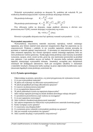 „Projekt współfinansowany ze środków Europejskiego Funduszu Społecznego”
13
Wskaźnik wytrzymałości przekroju na skręcanie Ws, podobnie jak wskaźnik W, jest
wielkością charakteryzującą kształt i wymiary przekroju skręcanego elementu.
Dla przekroju kołowego: d
d
Ws 2,0
16
3
≈
⋅
=
π
Dla przekroju pierścieniowego:
( ) ( )
D
dD
D
dD
Ws
4444
2,0
16
−
≈
−
⋅=
π
Przy obliczaniu wałów na skręcanie, znając prędkość obrotową n obr/min oraz
przenoszoną moc P [kW], moment skręcający wyznaczamy wg wzoru:
Ms= 9554,1
n
P
[Nm]
RównieŜ w przypadku skręcania musi być spełniony warunek wytrzymałości ss k≤τ .
Wytrzymałość zmęczeniowa
Wytrzymałością zmęczeniową materiału nazywamy największą wartość zmiennego
napręŜenia, przy którym materiał moŜe pracować nieograniczenie długo bez pojawienia się rys
zmęczeniowych. Wiadomo z praktyki, Ŝe nie wszystkie napręŜenia zmienne prowadzą do
powstania w materiale pęknięć zmęczeniowych. O powstaniu rys zmęczeniowych decyduje nie
tylko zmienność napręŜenia, lecz równieŜ największa wartość zmiennego napręŜenia, które nie
moŜe przekraczać wartości granicznej. KaŜdą nagłą zmianę przekroju części maszyny na przykład
wytoczenie, nacięcie, otwór, rowek na klin, gwint itp. oraz nierówności powierzchni na przykład
rysa, pęknięcie i tym podobnie nazywa się karbem. W otoczeniu karbu zachodzi spiętrzenie
napręŜeń, zmniejszające wytrzymałość elementu konstrukcji, szczególnie przy obciąŜeniach
zmiennych lub działających uderzeniowo. Karb jest szczególnie szkodliwy w elementach
z materiałów kruchych. Zmniejszenie karbu uzyskuje się przez odpowiednie kształtowanie części
(stosowanie łagodnych zmian przekroju), azotowanie itp.
4.1.2. Pytania sprawdzające
Odpowiadając na pytania, sprawdzisz, czy jesteś przygotowany do wykonania ćwiczeń.
1. Co to jest wytrzymałość materiału?
2. W jakim celu wykonuje się obliczenia wytrzymałościowe?
3. W jakich przypadkach powstają odkształcenia spręŜyste?
4. Co nazywa się plastycznością materiału?
5. Co to są napręŜenia dopuszczalne?
6. W jakich jednostkach wyraŜa się napręŜenia dopuszczalne?
7. Jakie rodzaje napręŜeń powstają na skutek działania dowolnego rodzaju obciąŜeń?
8. Co przedstawia prostoliniowa część wykresu na rozciąganie?
9. Co to jest napręŜenie rozrywające?
10. Jakie wielkości charakteryzują plastyczność materiału?
11. Jak wpływa temperatura na właściwości wytrzymałościowe materiału konstrukcyjnego?
12. Kiedy występuje czyste zginanie?
13. Co nazywamy osią obojętną belki?
14. Co rozumiemy przez wskaźnik wytrzymałości przekroju na zginanie?
15. Jaki jest warunek wytrzymałości ma zginanie?
16. Jakie czynniki decydują o wytrzymałości zmęczeniowej?
 