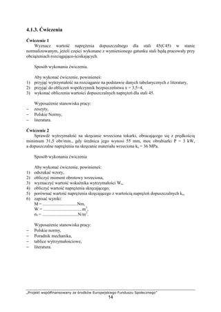 „Projekt współfinansowany ze środków Europejskiego Funduszu Społecznego”
14
4.1.3. Ćwiczenia
Ćwiczenie 1
Wyznacz wartość napręŜenia dopuszczalnego dla stali 45(C45) w stanie
normalizowanym, jeŜeli części wykonane z wymienionego gatunku stali będą pracowały przy
obciąŜeniach rozciągająco-ściskających.
Sposób wykonania ćwiczenia.
Aby wykonać ćwiczenie, powinieneś:
1) przyjąć wytrzymałość na rozciąganie na podstawie danych tabelarycznych z literatury,
2) przyjąć do obliczeń współczynnik bezpieczeństwa x = 3,5÷4,
3) wykonać obliczenia wartości dopuszczalnych napręŜeń dla stali 45.
WyposaŜenie stanowiska pracy:
− zeszyty,
− Polskie Normy,
− literatura.
Ćwiczenie 2
Sprawdź wytrzymałość na skręcanie wrzeciona tokarki, obracającego się z prędkością
minimum 31,5 obr/min., gdy średnica jego wynosi 55 mm, moc obrabiarki P = 3 kW,
a dopuszczalne napręŜenia na skręcanie materiału wrzeciona ks = 36 MPa.
Sposób wykonania ćwiczenia
Aby wykonać ćwiczenie, powinieneś:
1) odszukać wzory,
2) obliczyć moment obrotowy wrzeciona,
3) wyznaczyć wartość wskaźnika wytrzymałości Ws,
4) obliczyć wartość napręŜenia skręcającego,
5) porównać wartość napręŜenia skręcającego z wartością napręŜeń dopuszczalnych ks,
6) zapisać wyniki:
M = ...............................Nm,
W = ...................................m3
,
σs = ................................N/m2
.
WyposaŜenie stanowiska pracy:
− Polskie normy,
− Poradnik mechanika,
− tablice wytrzymałościowe,
− literatura.
 