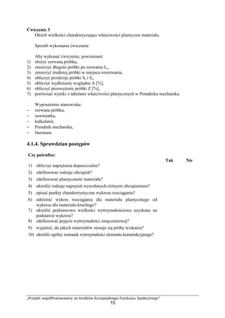 „Projekt współfinansowany ze środków Europejskiego Funduszu Społecznego”
15
Ćwiczenie 3
Określ wielkości charakteryzujące właściwości plastyczne materiału.
Sposób wykonania ćwiczenia
Aby wykonać ćwiczenie, powinieneś:
1) złoŜyć zerwaną próbkę,
2) zmierzyć długość próbki po zerwaniu Lu,
3) zmierzyć średnicę próbki w miejscu rozerwania,
4) obliczyć przekroje próbki So i Su,
5) obliczyć wydłuŜenie względne A [%],
6) obliczyć przewęŜenie próbki Z [%],
7) porównać wyniki z tabelami właściwości plastycznych w Poradniku mechanika.
WyposaŜenie stanowiska:
− zerwana próbka,
− suwmiarka,
− kalkulator,
− Poradnik mechanika,
− literatura.
4.1.4. Sprawdzian postępów
Czy potrafisz:
Tak Nie
1) obliczyć napręŜenia dopuszczalne?
2) zdefiniować rodzaje obciąŜeń?
3) zdefiniować plastyczność materiału?
4) określić rodzaje napręŜeń wywołanych róŜnymi obciąŜeniami?
5) opisać punkty charakterystyczne wykresu rozciągania?
6) odróŜnić wykres rozciągania dla materiału plastycznego od
wykresu dla materiału kruchego?
7) określić podstawowe wielkości wytrzymałościowe uzyskane na
podstawie wykresu?
8) zdefiniować pojęcie wytrzymałości zmęczeniowej?
9) wyjaśnić, do jakich materiałów stosuje się próbę ściskania?
10) określić ogólny warunek wytrzymałości elementu konstrukcyjnego?
 