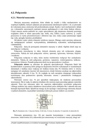 „Projekt współfinansowany ze środków Europejskiego Funduszu Społecznego”
16
4.2. Połączenia
4.2.1. Materiał nauczania
Maszyną nazywamy urządzenie, które składa się zwykle z kilku mechanizmów we
wspólnym kadłubie, których zadaniem jest przenoszenie określonych ruchów i sił, co prowadzi
do wykonania pracy uŜytecznej lub przekształcania energii. KaŜdy z tych mechanizmów składa
się z elementów nazywanych częściami maszyn spełniających w nim róŜne funkcje robocze.
Części maszyn moŜna podzielić na: części spoczynkowe, gdy skojarzone elementy pozostają
względem siebie w stanie spoczynku (np. śruby, nity, kołki); części ruchowe, tj. części
przesuwne (o ruchu prostoliniowym) i obrotowe (np. osie, wały); części przenoszące napęd
(np. wały, sprzęgła, hamulce, przekładnie).
Od jakości części zaleŜą własności uŜytkowe maszyn. Dlatego części powinny odznaczać
się następującymi cechami: wytrzymałością, dokładnością wykonania, technologicznością
i zamiennością.
Połączenia słuŜą do powiązania elementów maszyny w całość. Ogólnie dzieli sieje na:
nierozłączne i rozłączne.
Połączenia nierozłączne to takie, których elementy przy ich rozłączaniu ulegają
zniszczeniu. NaleŜą do nich połączenia: nitowe, spawane, zgrzewane, lutowane, klejowe
i wciskowe.
Połączenia rozłączne to takie, które moŜna wielokrotnie rozłączyć bez uszkadzania
elementów. NaleŜą do nich połączenia; gwintowe, wpustowe, wielowypustowe, kołkowe,
sworzniowe i klinowe. Ponadto połączenia dzieli się na spoczynkowe i ruchowe.
Połączenia nitowe są zaliczane do połączeń spoczynkowych. Połączenie blach lub
kształtowników za pomocą nitów polega na skojarzeniu otworów wykonanych w wymienionych
elementach o średnicy nieco większej niŜ średnica trzonu nitu. Po włoŜeniu nitów w otwory
następuje ich zamykanie (ręcznie lub maszynowo), dzięki któremu uzyskuje się odpowiednie
ukształtowanie zakuwki 4 (rys. 9). Ze względu na ruch narzędzia nitującego (zakuwnika)
rozróŜniamy dwa podstawowe sposoby nitowania: osiowe i promieniowe (wahającym
zakuwnikiem).
Nitowanie osiowe (rys. 9) jest sposobem tradycyjnym, do niedawna powszechnie
stosowanym. Ma te wadę, Ŝe udarowe działanie siły osiowej często powoduje pękanie materiału
zakuwki. Poza tym nitowanie takie nie zapewnia odpowiedniej szczelności połączenia
i dlatego niektóre nity naleŜy dodatkowo doszczelniać przez dobijanie łba i zakuwki nita oraz
krawędzi łączonych blach. Sposób ten stosuje się do ręcznego i maszynowego nitowania duŜych
i cięŜkich elementów, na przykład konstrukcji stalowych, poszyć statków czy mostów.
Rys. 9. Zamykanie nitu: 1) łączone blachy, 2) łeb nitu, 3) trzon, 4) zakuwka, 5) wspornik, 6) zakuwnik [2].
Nitowanie promieniowe (rys. 10) jest znacznie korzystniejsze i coraz powszechniej
stosowane. Jeden koniec (O1) zakuwnika jest umocowany we wrzecionie maszyny, drugi zaś –
 