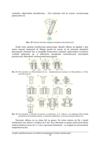 „Projekt współfinansowany ze środków Europejskiego Funduszu Społecznego”
17
swobodny, odpowiednio ukształtowany – (O2) wykonuje ruch po rozecie, rozwalcowując
jednocześnie nit.
Rys. 10. Schemat nitowania wahającym stemplem (zakuwnikiem) [2].
Dzięki temu operacja kształtowania plastycznego zakuwki odbywa się łagodnie i przy
uŜyciu znacznie mniejszych sił. Dlatego sposób ten stosuje się do nitowania elementów
precyzyjnych, kruchych oraz w przypadku konieczności uzyskania odpowiedniej szczelności
i estetyki połączenia, np. w elektronice, narzędziach rzemieślniczych, przyrządach
pomiarowych, łańcuchach, mechanizmach precyzyjnych.
Rys. 11. Nity normalne: a) z łbem kulistym (D, d, e – charakterystyczne wymiary, b) z łbem płaskim, c) z łbem
soczewkowym [2].
Rys. 12. Nity specjalne: a) okrętowy, b) pasowy, e) wybuchowy, d, e) rurkowe, f, g) zamknięcia łbów metodą
promieniową, h) nitokołek karbowy, i) nitokołek radełkowany, j) nitowanie metodą Choberta [2].
Nitowanie odbywa się na zimno lub na gorąco. Na zimno zakuwa się łby z metali
nieŜelaznych oraz stalowe o średnicy do 9 mm. Przy zakuwaniu na gorąco naleŜy przewidzieć
większą średnicę otworu (d ≥ 1,1 dn) w łączonych elementach – ze względu na rozszerzalność
temperaturową nitu.
 