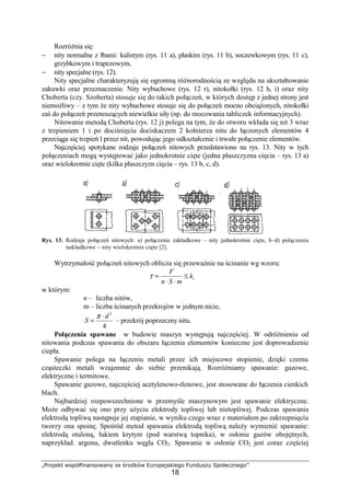 „Projekt współfinansowany ze środków Europejskiego Funduszu Społecznego”
18
RozróŜnia się:
− nity normalne z łbami: kulistym (rys. 11 a), płaskim (rys. 11 b), soczewkowym (rys. 11 c),
grzybkowym i trapezowym,
− nity specjalne (rys. 12).
Nity specjalne charakteryzują się ogromną róŜnorodnością ze względu na ukształtowanie
zakuwki oraz przeznaczenie. Nity wybuchowe (rys. 12 r), nitokołki (rys. 12 h, i) oraz nity
Choberta (czy. Szoberta) stosuje się do takich połączeń, w których dostęp z jednej strony jest
niemoŜliwy – z tym Ŝe nity wybuchowe stosuje się do połączeń mocno obciąŜonych, nitokołki
zaś do połączeń przenoszących niewielkie siły (np. do mocowania tabliczek informacyjnych).
Nitowanie metodą Choberta (rys. 12 j) polega na tym, Ŝe do otworu wkłada się nit 3 wraz
z trzpieniem 1 i po dociśnięciu dociskaczem 2 kołnierza nitu do łączonych elementów 4
przeciąga się trzpień l przez nit, powodując jego odkształcenie i trwałe połączenie elementów.
Najczęściej spotykane rodzaje połączeń nitowych przedstawiono na rys. 13. Nity w tych
połączeniach mogą występować jako jednokrotnie cięte (jedna płaszczyzna cięcia – rys. 13 a)
oraz wielokrotnie cięte (kilka płaszczyzn cięcia – rys. 13 b, c, d).
Rys. 13. Rodzaje połączeń nitowych: a) połączenie zakładkowe – nity jednokrotnie cięte, b–d) połączenia
nakładkowe – nity wielokrotnie cięte [2].
Wytrzymałość połączeń nitowych oblicza się przewaŜnie na ścinanie wg wzoru:
tk
mSn
F
≤
⋅⋅
=τ
w którym:
n – liczba nitów,
m – liczba ścinanych przekrojów w jednym nicie,
4
2
d
S
⋅
=
π
– przekrój poprzeczny nitu.
Połączenia spawane w budowie maszyn występują najczęściej. W odróŜnieniu od
nitowania podczas spawania do obszaru łączenia elementów konieczne jest doprowadzenie
ciepła.
Spawanie polega na łączeniu metali przez ich miejscowe stopienie, dzięki czemu
cząsteczki metali wzajemnie do siebie przenikają. RozróŜniamy spawanie: gazowe,
elektryczne i termitowe.
Spawanie gazowe, najczęściej acetylenowo-tlenowe, jest stosowane do łączenia cienkich
blach.
Najbardziej rozpowszechnione w przemyśle maszynowym jest spawanie elektryczne.
MoŜe odbywać się ono przy uŜyciu elektrody topliwej lub nietopliwej. Podczas spawania
elektrodą topliwą następuje jej stapianie, w wyniku czego wraz z materiałem po zakrzepnięciu
tworzy ona spoinę. Spośród metod spawania elektrodą topliwą naleŜy wymienić spawanie:
elektrodą otuloną, łukiem krytym (pod warstwą topnika), w osłonie gazów obojętnych,
naprzykład. argonu, dwutlenku węgla CO2. Spawanie w osłonie CO2 jest coraz częściej
 