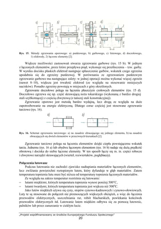„Projekt współfinansowany ze środków Europejskiego Funduszu Społecznego”
20
Rys. 15. Metody zgrzewania oporowego: a) punktowego, b) garbowego, c) liniowego, d) doczołowego,
1) elektrody, 2) łączone elementy [2].
Większe moŜliwości zastosowań stwarza zgrzewanie garbowe (rys. 15 b). W jednym
z łączonych elementów, przez które przepływa prąd, wykonuje się przetłoczenia – tzw. garby.
W wyniku docisku płaskich elektrod następuje spłaszczenie garbów, wskutek czego zgrzeina
upodabnia się do zgrzeiny punktowej. W porównaniu ze zgrzewaniem punktowym
zgrzewanie garbowe ma następujące zalety: w jednej operacji moŜna wykonać więcej zgrzein
(nawet 8–10), większa jest trwałość elektrod (ze względu na stosowanie mniejszych
nacisków). Ponadto zgrzeiny powstają w miejscach z góry określonych.
Zgrzewanie doczołowe polega na łączeniu płaszczyzn czołowych elementów (rys. 15 d).
Doczołowo zgrzewa się np. część skrawającą noŜa tokarskiego (wykonaną z bardzo drogiej
stali szybkotnącej) z częścią chwytową (z tańszej stali konstrukcyjnej).
Zgrzewanie oporowe jest metodą bardzo wydajną, lecz drogą ze względu na duŜe
zapotrzebowanie na energie elektryczną. Dlatego coraz częściej jest stosowane zgrzewanie
tarciowe (rys. 16).
Rys. 16. Schemat zgrzewania tarciowego: a) na zasadzie obracającego się jednego elementu, b) na zasadzie
obracających się dwóch elementów w przeciwnych kierunkach [2].
Zgrzewanie tarciowe polega na łączeniu elementów dzięki ciepłu powstającemu wskutek
tarcia. Jednemu (rys. 16 a) lub obydwu łączonym elementom (rys. 16 b) nadaje się duŜą prędkość
obrotową i dociska do siebie łączone elementy. W ten sposób łączy się m. in. części robocze
i chwytowe narzędzi skrawających (wierteł, rozwiertaków, pogłębiaczy).
Połączenia lutowane
Podczas lutowania nie zachodzi zjawisko nadtapiania materiałów łączonych elementów,
lecz zwilŜanie powierzchni roztopionym lutem, który dyfunduje w głąb materiałów. Zatem
temperatura topnienia lutu musi być niŜsza od temperatury topnienia łączonych materiałów.
Ze względu na zakres temperatur rozróŜnia się lutowanie:
− lutami miękkimi, których temperatura topnienia wynosi poniŜej 500°C,
− lutami twardymi, których temperatura topnienia jest większa niŜ 500o
C.
Jako lutów miękkich uŜywa się cyny, stopów cynowo-kadmowych i cynowo-ołowiowych.
Luty te są stosowane do połączeń nie przenoszących większych obciąŜeń, a więc do łączenia
przewodów elektrycznych, uszczelniania rur, robót blacharskich, powlekania końcówek
przewodów elektrycznych itd. Lutowanie lutem miękkim odbywa się za pomocą lutownic,
palników lub przez zanurzanie w ciekłym lucie.
 