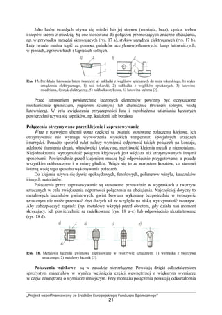 „Projekt współfinansowany ze środków Europejskiego Funduszu Społecznego”
21
Jako lutów twardych uŜywa się miedzi lub jej stopów (mosiądz, brąz), cynku, srebra
i stopów srebra z miedzią. Są one stosowane do połączeń przenoszących znaczne obciąŜenia,
np. w przypadku narzędzi skrawających (rys. 17 a), styków urządzeń elektrycznych (rys. 17 b).
Luty twarde moŜna topić za pomocą palników acetylenowo-tlenowych, lamp lutowniczych,
w piecach, zgrzewarkach i kąpielach solnych.
Rys. 17. Przykłady lutowania lutem twardym: a) nakładki z węglików spiekanych do noŜa tokarskiego, b) styku
urządzenia elektrycznego, 1) nóŜ tokarski, 2) nakładka z węglików spiekanych, 3) lutowina
miedziana, 4) styk elektryczny, 5) nakładka stykowa, 6) lutowina srebrna [2].
Przed lutowaniem powierzchnie łączonych elementów powinny być oczyszczone
mechanicznie (palnikiem, papierem ściernym) lub chemicznie (kwasem solnym, wodą
lutowniczą). W celu zwiększenia przyczepności lutu i zapobieŜenia utlenianiu łączonych
powierzchni uŜywa się topników, np. kalafonii lub boraksu.
Połączenia otrzymywane przez klejenie i zaprasowywanie
Wraz z rozwojem chemii coraz częściej są ostatnio stosowane połączenia klejowe. Ich
otrzymywanie nie wymaga wytworzenia wysokich temperatur, specjalnych urządzeń
i narzędzi. Ponadto spośród zalet naleŜy wymienić odporność takich połączeń na korozję,
zdolność tłumienia drgań, właściwości izolacyjne, moŜliwość klejenia metali z niemetalami.
Niejednokrotnie wytrzymałość połączeń klejowych jest większa niŜ otrzymywanych innymi
sposobami. Powierzchnie przed klejeniem muszą być odpowiednio przygotowane, a przede
wszystkim odtłuszczone i w miarę gładkie. WiąŜe się to ze wzrostem kosztów, co stanowi
istotną wadę tego sposobu wykonywania połączeń.
Do klejenia uŜywa się Ŝywic epoksydowych, fenolowych, polimerów winylu, kauczuków
i innych materiałów.
Połączenia przez zaprasowywanie są stosowane przewaŜnie w wypraskach z tworzyw
sztucznych w celu zwiększenia odporności połączenia na obciąŜenia. Najczęściej dotyczy to
metalowych łączników gwintowych, gwint bowiem wykonany bezpośrednie w tworzywie
sztucznym nie moŜe przenosić zbyt duŜych sił ze względu na niską wytrzymałość tworzyw.
Aby zabezpieczyć zapraski (np. metalowe wkręty) przed obrotem, gdy działa nań moment
skręcający, ich powierzchnie są radełkowane (rys. 18 a–c) lub odpowiednio ukształtowane
(rys. 18 d).
Rys. 18. Metalowe łączniki gwintowe zaprasowane w tworzywie sztucznym: 1) wypraska z tworzywa
sztucznego, 2) metalowy łącznik [2].
Połączenia wciskowe są w zasadzie nierozłączne. Powstają dzięki odkształceniom
spręŜystym materiałów w wyniku wciśnięcia części wewnętrznej o większym wymiarze
w część zewnętrzną o wymiarze mniejszym. Przy montaŜu połączenia powstają odkształcenia
 