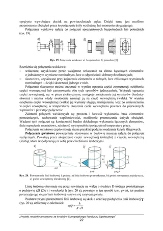 „Projekt współfinansowany ze środków Europejskiego Funduszu Społecznego”
22
spręŜyste wywołujące docisk na powierzchniach styku. Dzięki temu jest moŜliwe
przenoszenie obciąŜeń przez to połączenie (siły wzdłuŜnej lub momentu skręcającego.
Połączenia wciskowe naleŜą do połączeń spoczynkowych bezpośrednich lub pośrednich
(rys. 19).
Rys. 19. Połączenia wciskowe: a) bezpośrednie, b) pośrednie [8].
RozróŜnia się połączenia wciskowe:
− wtłaczane, uzyskiwane przez wzajemne wtłaczanie na zimno łączonych elementów
o jednakowym wymiarze nominalnym, lecz o odpowiednio dobranych tolerancjach;
− skurczowe, uzyskiwane przy kojarzeniu elementów o róŜnych, lecz zbliŜonych wymiarach
nominalnych – dzięki skurczowi jednego z nich.
Połączenie skurczowe moŜna otrzymać w wyniku ogrzania części zewnętrznej; oziębienia
części wewnętrznej lub zastosowania obu tych sposobów jednocześnie. Wskutek ogrzania
części zewnętrznej, np. w piecu elektrycznym, następuje zwiększenie jej wymiarów (średnicy
otworu) i moŜna wtedy swobodnie nasunąć ją na część wewnętrzną (wałek). W wyniku
oziębienia części wewnętrznej (wałka) jej wymiary ulegają zmniejszeniu, lecz po umieszczeniu
w części zewnętrznej w temperaturze otoczenia cześć wewnętrzna powraca do pierwotnych
wymiarów i powstaje połączenie.
Zaletami połączeń wciskowych są: prostota i łatwość wykonania, brak elementów
pomocniczych, zachowanie współosiowości, moŜliwość przenoszenia duŜych obciąŜeń.
Wadami tych połączeń są: konieczność bardzo dokładnego wykonania łączonych elementów,
duŜe napręŜenia montaŜowe, zaleŜność wytrzymałości połączeń od temperatury pracy.
Połączenia wciskowe często stosuje się na przykład podczas osadzania łoŜysk ślizgowych.
Połączenia gwintowe powszechnie stosowane w budowie maszyn naleŜą do połączeń
rozłącznych. Powstają przez skojarzenie części zewnętrznej (nakrętki) z częścią wewnętrzną
(śrubą), które współpracują ze sobą powierzchniami śrubowymi.
Rys. 20. Powstawanie linii śrubowej i gwintu: a) linia śrubowa prawoskrętna, b) gwint zewnętrzny pojedynczy,
c) gwint zewnętrzny dwukrotny [2].
Linię śrubową otrzymuje się przez nawinięcie na walcu o średnicy D trójkąta prostokątnego
o podstawie πD (2πr) i wysokości h (rys. 20 a), powstaje w ten sposób tzw. gwint, tor punktu
poruszającego się po linii śrubowej nazywa się zarysem gwintu.
Podstawowymi parametrami linii śrubowej są skok h oraz kąt pochylenia linii śrubowej γγγγ
(rys. 20 a), obliczany z zaleŜności:
D
h
tg
⋅
=
π
γ
 