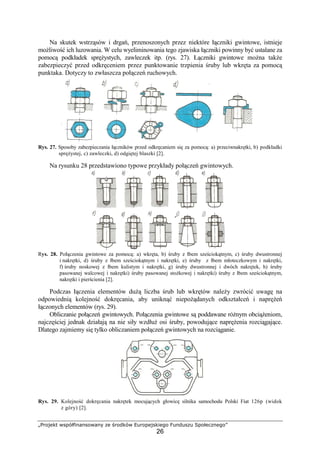 „Projekt współfinansowany ze środków Europejskiego Funduszu Społecznego”
26
Na skutek wstrząsów i drgań, przenoszonych przez niektóre łączniki gwintowe, istnieje
moŜliwość ich luzowania. W celu wyeliminowania tego zjawiska łączniki powinny być ustalane za
pomocą podkładek spręŜystych, zawleczek itp. (rys. 27). Łączniki gwintowe moŜna takŜe
zabezpieczyć przed odkręceniem przez punktowanie trzpienia śruby lub wkręta za pomocą
punktaka. Dotyczy to zwłaszcza połączeń ruchowych.
Rys. 27. Sposoby zabezpieczania łączników przed odkręcaniem się za pomocą: a) przeciwnakrętki, b) podkładki
spręŜystej, c) zawleczki, d) odgiętej blaszki [2].
Na rysunku 28 przedstawiono typowe przykłady połączeń gwintowych.
Rys. 28. Połączenia gwintowe za pomocą: a) wkręta, b) śruby z łbem sześciokątnym, c) śruby dwustronnej
i nakrętki, d) śruby z łbem sześciokątnym i nakrętki, e) śruby z łbem młoteczkowym i nakrętki,
f) śruby noskowej z łbem kulistym i nakrętki, g) śruby dwustronnej i dwóch nakrętek, h) śruby
pasowanej walcowej i nakrętki) śruby pasowanej stoŜkowej i nakrętki) śruby z łbem sześciokątnym,
nakrętki i pierścienia [2].
Podczas łączenia elementów duŜą liczba śrub lub wkrętów naleŜy zwrócić uwagę na
odpowiednią kolejność dokręcania, aby uniknąć niepoŜądanych odkształceń i napręŜeń
łączonych elementów (rys. 29).
Obliczanie połączeń gwintowych. Połączenia gwintowe są poddawane róŜnym obciąŜeniom,
najczęściej jednak działają na nie siły wzdłuŜ osi śruby, powodujące napręŜenia rozciągające.
Dlatego zajmiemy się tylko obliczaniem połączeń gwintowych na rozciąganie.
Rys. 29. Kolejność dokręcania nakrętek mocujących głowicę silnika samochodu Polski Fiat 126p (widok
z góry) [2].
 