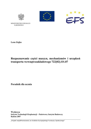 „Projekt współfinansowany ze środków Europejskiego Funduszu Społecznego”
MINISTERSTWO EDUKACJI
NARODOWEJ
Leon Zujko
Rozpoznawanie części maszyn, mechanizmów i urządzeń
transportu wewnątrzzakładowego 722[02].O1.07
Poradnik dla ucznia
Wydawca
Instytut Technologii Eksploatacji – Państwowy Instytut Badawczy
Radom 2007
 