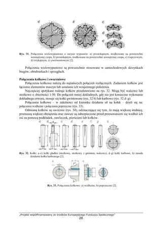 „Projekt współfinansowany ze środków Europejskiego Funduszu Społecznego”
28
Rys. 31. Połączenia wielowypustowe o zarysie wypustów: a) prostokątnym, środkowane na powierzchni
wewnętrznej czopa, b) prostokątnym, środkowane na powierzchni zewnętrznej czopa, c) trapezowym,
d) trójkątnym, e) ewolwentowym [2].
Połączenia wielowypustowe są powszechnie stosowane w samochodowych skrzynkach
biegów, obrabiarkach i sprzęgłach.
Połączenia kołkowe i sworzniowe
Połączenia kołkowe naleŜą do najtańszych połączeń rozłącznych. Zadaniem kołków jest
łączenie elementów maszyn lub ustalanie ich wzajemnego połoŜenia.
Najczęściej spotykane rodzaje kołków przedstawiono na rys. 32. Mogą być walcowe lub
stoŜkowe o zbieŜności 1:50. Do połączeń mniej dokładnych, gdy nie jest konieczne wykonanie
dokładnego otworu, stosuje się kołki gwintowane (rys. 32 b) lub karbowe (rys. 32 d–g).
Połączenia kołkowe – w zaleŜności od kierunku działania sił na kołek – dzieli się na:
połączenia wzdłuŜne i połączenia poprzeczne (rys. 33).
Odmianą kołków są sworznie (rys. 34), odznaczające się tym, Ŝe mają większą średnicę,
przenoszą większe obciąŜenia oraz zawsze są zabezpieczone przed przesuwaniem się wzdłuŜ ich
osi za pomocą podkładek, zawleczek, pierścieni lub kołków.
Rys. 32. Kołki: a–e) kołki gładkie (stoŜkowy, stoŜkowy z gwintem, walcowy), d–g) kołki karbowe, h) zasada
działania kołka karbowego [2].
Rys. 33. Połączenia kołkowe: a) wzdłuŜne, b) poprzeczne [2].
 