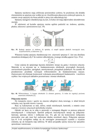 „Projekt współfinansowany ze środków Europejskiego Funduszu Społecznego”
31
SpręŜyny naciskowe mają szlifowane powierzchnie czołowe, by przyłoŜona siła działała
równomiernie na spręŜynę oraz wzdłuŜ jej osi. Zeszlifowanie płaszczyzn czołowych sprawia, Ŝe
ostatnie zwoje spręŜyny nie biorą udziału w pracy (nie odkształcają się).
SpręŜyny naciągowe charakteryzują się tym, Ŝe końce ich mają odpowiednio ukształtowane
zaczepy.
W zaleŜności od kształtu spręŜyny moŜna ogólnie podzielić na: śrubowe, spiralne,
płaskie, talerzowe i pierścieniowe (rys. 39).
Rys. 39. Rodzaje spręŜyn: a) śrubowa, b) spiralna, c) zespól spręŜyn płaskich tworzących resor,
d) pierścieniowa, e) talerzowa [2].
Własności kaŜdej spręŜyny charakteryzuje tzw. sztywność spręŜyny C. Jest ona określana
stosunkiem działającej siły F do wartości odkształcenia, zwanego strzałką ugięcia f (rys. 39 a):




=
mm
N
f
F
C
Coraz częściej do spręŜystego łączenia elementów stosuje się gumę i tworzywa sztuczne.
Materiały te są uŜywane np. w fundamentowaniu obrabiarek, przyrządach tłocznych,
zawieszeniach pojazdów, sprzęgłach, amortyzatorach, przegubach podatnych. Na rysunku 40
przedstawiono przykłady rozwiązań wibroizolatorów do fundamentowania maszyn.
Zastosowanie ich eliminuje konieczność wykonania pracochłonnych fundamentów i moŜliwia
szybkie i bez większych nakładów przestawianie i montaŜ obrabiarek.
Rys. 40. Wibroizolatory: 1) korpus obrabiarki 2) element gumowy, 3) śruba do regulacji poziomu
ustawienia obrabiarki [2].
Połączenia rurowe
Do transportu cieczy i gazów na znaczne odległości słuŜą rurociągi, w skład których
wchodzą: rury, łączniki rurowe i zawory.
Rury są wykonywane ze stali, Ŝeliwa, metali nieŜelaznych, kamionki, a ostatnio coraz
częściej z tworzyw sztucznych (polichlorku winylu).
Odcinki rur łączy się ze sobą w przewody o wymaganej długości za pomocą połączeń
nierozłącznych i rozłącznych. Spośród połączeń nierozłącznych stosuje się połączenia:
lutowane, spawane, nitowe i roztłaczane (rys. 41), gdy nie ma konieczności rozłączania
przewodów oraz gdy musi być zachowana idealna szczelność złączy. Połączenia spawane
(rys. 41 b–d) szczególnie nadają się do rurociągów przenoszących czynniki o wysokim
ciśnieniu, np. do transportu ropy naftowej. W takim przypadku spoiny muszą być specjalnie
sprawdzane i atestowane.
 