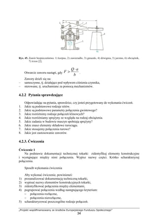 „Projekt współfinansowany ze środków Europejskiego Funduszu Społecznego”
34
Rys. 45. Zawór bezpieczeństwa: 1) korpus, 2) zawieradło, 3) gniazdo, 4) dźwignia, 5) jarzmo, 6) obciąŜnik,
7) trzon [2].
Otwarcie zaworu nastąpi, gdy
b
aQ
F
⋅
> .
Zawory dzieli się na:
– samoczynne, tj. działające pod wpływem ciśnienia czynnika,
– sterowane, tj. uruchamiane za pomocą mechanizmów.
4.2.2 Pytania sprawdzające
Odpowiadając na pytania, sprawdzisz, czy jesteś przygotowany do wykonania ćwiczeń.
1. Jakie są podstawowe rodzaje nitów.
2. Jakie są podstawowe parametry połączenia gwintowego?
3. Jakie rozróŜnimy rodzaje połączeń klinowych?
4. Jakie rozróŜniamy spręŜyny ze względu na rodzaj obciąŜenia.
5. Jakie zadania w budowie maszyn spełniają spręŜyny?
6. Jakie znasz elementy składowe rurociągu.
7. Jakie stosujemy połączenia rurowe?
8. Jakie jest zastosowanie zaworów.
4.2.3. Ćwiczenia
Ćwiczenie 1
Na podstawie dokumentacji technicznej tokarki zidentyfikuj elementy konstrukcyjne
i występujące między nimi połączenia. Wypisz nazwy części. Krótko scharakteryzuj
połączenia.
Sposób wykonania ćwiczenia
Aby wykonać ćwiczenie, powinieneś:
1) przeanalizować dokumentację techniczną tokarki,
2) wypisać nazwy elementów konstrukcyjnych tokarki,
3) zidentyfikować połączenia między elementami,
4) pogrupować połączenia według następującego kryterium:
− połączenia rozłączne,
− połączenia nierozłączne,
5) scharakteryzować poszczególne rodzaje połączeń.
 