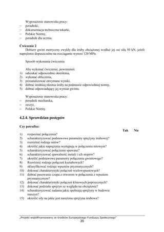 „Projekt współfinansowany ze środków Europejskiego Funduszu Społecznego”
35
WyposaŜenie stanowiska pracy:
− poradniki,
− dokumentacja techniczna tokarki,
− Polskie Normy,
− poradnik dla ucznia.
Ćwiczenie 2
Dobierz gwint metryczny zwykły dla śruby obciąŜonej wzdłuŜ jej osi siłą 50 kN, jeŜeli
napręŜenie dopuszczalne na rozciąganie wynosi 120 MPa.
Sposób wykonania ćwiczenia
Aby wykonać ćwiczenie, powinieneś:
1) odszukać odpowiednie określenia,
2) wykonać obliczenia,
3) przeanalizować otrzymane wyniki,
4) dobrać średnicę rdzenia śruby na podstawie odpowiedniej normy,
5) dobrać odpowiadający jej wymiar gwintu.
WyposaŜenie stanowiska pracy:
− poradnik mechanika,
− zeszyt,
− Polskie Normy.
4.2.4. Sprawdzian postępów
Czy potrafisz:
Tak Nie
1) rozpoznać połączenia?
2) scharakteryzować podstawowe parametry spręŜyny śrubowej?
3) rozróŜnić rodzaje nitów?
4) określić jakie napręŜenia występują w połączeniu nitowym?
5) scharakteryzować połączenie spawane?
6) scharakteryzować spawalność metali i ich stopów?
7) określić podstawowe parametry połączenia gwintowego?
8) RozróŜnić rodzaje połączeń kształtowych?
9) sklasyfikować rodzaje wpustów pryzmatycznych?
10) dokonać charakterystyki połączeń wielowypustowych?
11) dobrać pasowanie czopa z otworem w połączeniu z wpustem
pryzmatycznym?
12) dokonać charakterystyki połączeń klinowych poprzecznych?
13) dokonać podziału spręŜyn ze względu na obciąŜenie?
14) scharakteryzować zadania jakie spełniają spręŜyny w budowie
maszyn?
15) określić siły na jakie jest naraŜona spręŜyna śrubowa?
 