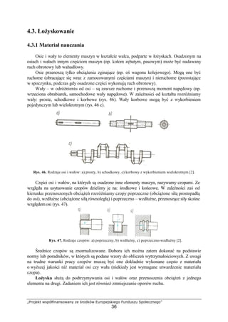 „Projekt współfinansowany ze środków Europejskiego Funduszu Społecznego”
36
4.3. ŁoŜyskowanie
4.3.1 Materiał nauczania
Osie i wały to elementy maszyn w kształcie walca, podparte w łoŜyskach. Osadzonym na
osiach i wałach innym częściom maszyn (np. kołom zębatym, pasowym) moŜe być nadawany
ruch obrotowy lub wahadłowy.
Osie przenoszą tylko obciąŜenia zginające (np. oś wagonu kolejowego). Mogą one być
ruchome (obracające się wraz z zamocowanymi częściami maszyn) i nieruchome (pozostające
w spoczynku, podczas gdy osadzone części wykonują ruch obrotowy).
Wały – w odróŜnieniu od osi – są zawsze ruchome i przenoszą moment napędowy (np.
wrzeciona obrabiarek, samochodowe wały napędowe). W zaleŜności od kształtu rozróŜniamy
wały: proste, schodkowe i korbowe (rys. 46). Wały korbowe mogą być z wykorbieniem
pojedynczym lub wielokrotnym (rys. 46 c).
Rys. 46. Rodzaje osi i wałów: a) prosty, b) schodkowy, c) korbowy z wykorbieniem wielokrotnym [2].
Części osi i wałów, na których są osadzone inne elementy maszyn, nazywamy czopami. Ze
względu na usytuowanie czopów dzielimy je na: środkowe i końcowe. W zaleŜności zaś od
kierunku przenoszonych obciąŜeń rozróŜniamy czopy poprzeczne (obciąŜone siłą prostopadłą
do osi), wzdłuŜne (obciąŜone siłą równoległą) i poprzeczno – wzdłuŜne, przenoszące siły skośne
względem osi (rys. 47).
Rys. 47. Rodzaje czopów: a) poprzeczny, b) wzdłuŜny, c) poprzeczno-wzdłuŜny [2].
Średnice czopów są znormalizowane. Doboru ich moŜna zatem dokonać na podstawie
normy lub poradników, w których są podane wzory do obliczeń wytrzymałościowych. Z uwagi
na trudne warunki pracy czopów muszą być one dokładnie wykonane często z materiału
o wyŜszej jakości niŜ materiał osi czy wału (niekiedy jest wymagane utwardzenie materiału
czopa).
ŁoŜyska słuŜą do podtrzymywania osi i wałów oraz przenoszenia obciąŜeń z jednego
elementu na drugi. Zadaniem ich jest równieŜ zmniejszanie oporów ruchu.
 