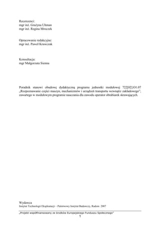 „Projekt współfinansowany ze środków Europejskiego Funduszu Społecznego”
1
Recenzenci:
mgr inŜ. GraŜyna Uhman
mgr inŜ. Regina Mroczek
Opracowanie redakcyjne:
mgr inŜ. Paweł Krawczak
Konsultacja:
mgr Małgorzata Sienna
Poradnik stanowi obudowę dydaktyczną programu jednostki modułowej 722[02].O1.07
„Rozpoznawanie części maszyn, mechanizmów i urządzeń transportu wewnątrz zakładowego”,
zawartego w modułowym programie nauczania dla zawodu operator obrabiarek skrawających.
Wydawca
Instytut Technologii Eksploatacji – Państwowy Instytut Badawczy, Radom 2007
 