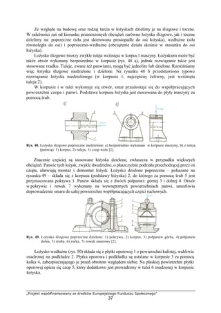 „Projekt współfinansowany ze środków Europejskiego Funduszu Społecznego”
37
Ze względu na budowę oraz rodzaj tarcia w łoŜyskach dzielimy je na ślizgowe i toczne.
W zaleŜności zaś od kierunku przenoszonych obciąŜeń zarówno łoŜyska ślizgowe, jak i toczne
dzielimy na: poprzeczne (siła jest skierowana prostopadle do osi łoŜyska), wzdłuŜne (siła
równoległa do osi) i poprzeczno-wzdłuŜne (obciąŜenie działa skośnie w stosunku do osi
łoŜyska).
ŁoŜysko ślizgowe tworzy zwykle tuleja wciśnięta w korpus l maszyny. ŁoŜyskiem moŜe być
takŜe otwór wykonany bezpośrednio w korpusie (rys. 48 a), jednak rozwiązanie takie jest
stosowane rzadko. Tuleje, zwane teŜ panwiami, mogą być jednolite lub dzielone. RozróŜniamy
więc łoŜyska ślizgowe niedzielone i dzielone. Na rysunku 48 b przedstawiono typowe
rozwiązanie łoŜyska niedzielonego (w korpusie 1, najczęściej Ŝeliwny, jest wciśnięta
tuleja 2).
W korpusie i w tulei wykonuje się otwór, smar przedostaje się do współpracujących
powierzchni czopa i panwi. Podstawa korpusu łoŜyska jest mocowana do płyty maszyny za
pomocą śrub.
Rys. 48. ŁoŜyska ślizgowe poprzeczne medzielone: a) bezpośrednio wykonane w korpusie maszyny, b) z tuleją
(panwią); 1) korpus, 2) tuleja, 3) czop wału [2].
Znacznie częściej są stosowane łoŜyska dzielone, zwłaszcza w przypadku większych
obciąŜeń. Panwie tych łoŜysk, zwykle dwudzielne, o płaszczyźnie podziału przechodzącej przez oś
czopa, ułatwiają montaŜ i demontaŜ łoŜysk. ŁoŜysko dzielone poprzeczne – pokazane na
rysunku 49 – składa się z korpusu (podstawy łoŜyska) 2, do którego za pomocą śrub 5 jest
przymocowana pokrywa 1. Panew składa się z dwóch półpanwi: górnej 3 i dolnej 4. Otwór
w pokrywie i rowek 7 wykonany na wewnętrznych powierzchniach panwi, umoŜliwia
doprowadzenie smaru do całej powierzchni współpracujących części ruchowych.
Rys. 49. ŁoŜysko ślizgowe poprzeczne dzielone: 1) pokrywa, 2) korpus, 3) półpanew górna, 4) półpanew
dolna, 5) śruby, 6) rurka, 7) rowek smarowy [2].
ŁoŜysko wzdłuŜne (rys. 50) składa się z płytki oporowej 1 o powierzchni kulistej, wahliwie
osadzonej na podkładce 2. Płytka oporowa i podkładka są ustalane w korpusie 3 za pomocą
kolka 4, zabezpieczającego je przed obrotem względem siebie. Na płaskiej powierzchni płytki
oporowej opiera się czop 5, który dodatkowo jest prowadzony w tulei 6 osadzonej w korpusie
łoŜyska.
 
