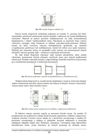 „Projekt współfinansowany ze środków Europejskiego Funduszu Społecznego”
38
Rys. 50. ŁoŜysko ślizgowe wzdłuŜne [2].
Panwie łoŜysk ślizgowych niedzielone pokazane na rysunku 51, powinny być łatwo
wymienialne, umoŜliwiać przenoszenie duŜych obciąŜeń i odznaczać się wysoką dokładnością
wykonania. Materiał na panwie powinien charakteryzować się małą rozszerzalnością
temperaturową i małym współczynnikiem tarcia. Najczęściej są stosowane brązy cynowe
i ołowiowe, mosiądze, stopy łoŜyskowe (o składzie cyna-ołów-miedź-antymon). Ostatnio
stosuje się takŜe tworzywa sztuczne termoplastyczne (poliamidy, np. tarnamid
z wypełniaczem grafitowym lub molibdenowym, itamid lub teflon) oraz spieki metalowe.
Niekiedy jest stosowane Ŝeliwo (w przypadku części maszyn nie przenoszących duŜych
obciąŜeń) i drewno (gwajak, dąb) – zwłaszcza w przemyśle stoczniowym.
Do zalet łoŜysk ślizgowych zaliczamy: małe wymiary promieniowe, łatwy montaŜ
i demontaŜ, przenoszenie duŜych obciąŜeń, moŜliwość pracy przy duŜych prędkościach
obrotowych. Ponadto wykonanie łoŜyska z odpowiedniego materiału umoŜliwia zastosowanie
go w mechanizmie pracującym w środowisku korozyjnym.
Rys. 51. Panwie niedzielone: a) prosta, b) jednokołnierzowa, c) dwukołnierzowa [2].
Wadami łoŜysk ślizgowych są: wysokie koszty eksploatacji z uwagi na stosowanie drogich
stopów łoŜyskowych oraz duŜe zuŜycie smarów (nie dotyczy to łoŜysk z tworzyw sztucznych),
znaczne opory ruchu i duŜe wymiary osiowe.
Rys. 52. ŁoŜyska toczne a) poprzeczne, b) wzdłuŜne, c) poprzeczno-wzdłuŜne [2].
W budowie maszyn znacznie częściej są stosowane łoŜyska toczne. Na rysunku 52
przedstawiono trzy podstawowe rodzaje łoŜysk tocznych: poprzeczne, wzdłuŜne i poprzeczno-
wzdłuŜne (skośne). ŁoŜysko toczne składa się z pierścienia zewnętrznego o średnicy D,
pierścienia wewnętrznego o średnicy d, elementów tocznych osadzonych w koszyczku
ustalającym odległość między nimi. Pierścienie: zewnętrzny i wewnętrzny mają odpowiednio
ukształtowane rowki, zwane bieŜniami, po których poruszają się elementy toczne.
 