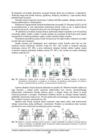 „Projekt współfinansowany ze środków Europejskiego Funduszu Społecznego”
39
W zaleŜności od kształtu elementów tocznych łoŜyska dzieli się na kulkowe i wałeczkowe.
Wałeczki mogą mieć kształt walcowy, igiełkowy, stoŜkowy, baryłkowy, i stąd wynika dalszy
podział łoŜysk tocznych.
Elementy toczne mogą być usytuowane w jednym lub kilku rzędach i dlatego rozróŜnia się
łoŜyska jednorzędowe i wielorzędowe.
Podstawowe rodzaje łoŜysk tocznych przedstawiono na rysunku 53. Wymiary ich (D, d, B, H)
są znormalizowane w celu zapewnienia zamienności łoŜysk. Ujęte są one w odpowiednich
normach krajowych i międzynarodowych oraz katalogach wytwórni.
W zaleŜności od wartości wymiaru D przy zachowaniu stałych wymiarów d, B i H rozróŜnia
się łoŜyska: lekkie, średnie i cięŜkie. ŁoŜyska róŜniące się wymiarem B lub H przy tych samych
wymiarach D i d stanowią odmiany: wąskie, zwykle, szerokie i bardzo szerokie.
Warunkiem prawidłowej pracy łoŜysk tocznych jest ich odpowiednie osadzenie na czopie
osi lub wału oraz w korpusie.
Zasada montaŜu jest następująca: przy ruchomym czopie łoŜysko musi być na nim
osadzone ciasno (tolerancja wymiaru czopa k5, k6) i bez wcisku w korpusie maszyny
(tolerancja otworu H7, H8), a przy ruchomym korpusie łoŜysko naleŜy osadzać ciasno
w otworze korpusu (tolerancja średnicy otworu N7, M7) i bez wcisku na czopie (tolerancja
średnicy czopa h6, h7).
Rys. 53. Podstawowe rodzaje łoŜysk tocznych: a) kulkowe zwykłe, b) kulkowe wahliwe, c) walcowe,
d) baryłkowe dwurzędowe, e) igiełkowe, f) stoŜkowe, g) baryłkowe jednorzędowe, h) kulkowe
skośne, i) jednokierunkowe wahliwe, j) dwukierunkowe wahliwe [2].
Typowe obudowy łoŜysk łącznych pokazano na rysunku 54. Obudowa łoŜyska wpływa na
jego trwałość: z jednej strony zapewnia odpowiednie luzy osiowe, uniemoŜliwiając
jednocześnie uszkodzenie łoŜyska podczas pracy, z drugiej strony zaś chroni je przed
zanieczyszczeniami z zewnątrz. Elementami obudowy łoŜysk są: róŜnego rodzaju nakrętki,
podkładki i pierścienie osadcze (rys. 55) oraz pierścienie uszczelniające, wykonywane z gumy,
filcu, a takŜe z tworzyw sztucznych (rys. 56).
Spośród zalet łoŜysk tocznych naleŜy wymienić: małe opory ruchu, brak konieczności
stałego smarowania, pełną unifikację i zamienność. Wadami są stosunkowo duŜe wymiary
promieniowe oraz wraŜliwość na zanieczyszczenia i wstrząsy.
Rys. 54. Budowa i sposoby ustalania łoŜysk tocznych: 1) pakiet podkładek do regulacji osiowego płoŜenia
łoŜyska, 2) nakrętka, 3) podkładka zębata, 4) pierścień osadczy spręŜynujący zewnętrzny, 5) pierścień
osadczy spręŜynujący wewnętrzny [2].
 