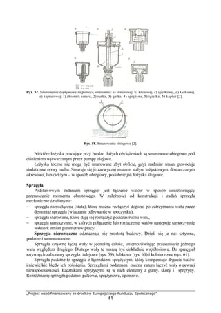„Projekt współfinansowany ze środków Europejskiego Funduszu Społecznego”
41
Rys. 57. Smarowanie dopływowe za pomocą smarownic: a) otworowej, b) knotowej, c) igiełkowej, d) kulkowej,
e) kapturowej: l) zbiornik smaru, 2) rurka, 3) gałka, 4) spręŜyna, 5) igiełka, 5) kaptur [2].
Rys. 58. Smarowanie obiegowe [2].
Niektóre łoŜyska pracujące przy bardzo duŜych obciąŜeniach są smarowane obiegowo pod
ciśnieniem wytwarzanym przez pompy olejowe.
ŁoŜyska toczne nie mogą być smarowane zbyt obficie, gdyŜ nadmiar smaru powoduje
dodatkowe opory ruchu. Smaruje się je zazwyczaj smarem stałym łoŜyskowym, dostarczanym
okresowo, lub ciekłym – w sposób obiegowy, podobnie jak łoŜyska ślizgowe.
Sprzęgła
Podstawowym zadaniem sprzęgieł jest łączenie wałów w sposób umoŜliwiający
przenoszenie momentu obrotowego. W zaleŜności od konstrukcji i zadań sprzęgła
mechaniczne dzielimy na:
− sprzęgła nierozłączne (stałe), które moŜna rozłączyć dopiero po zatrzymaniu wału przez
demontaŜ sprzęgła (włączanie odbywa się w spoczynku),
− sprzęgła sterowane, które dają się rozłączyć podczas ruchu wału,
− sprzęgła samoczynne, w których połączenie lub rozłączenie watów następuje samoczynnie
wskutek zmian parametrów pracy.
Sprzęgła nierozłączne odznaczają się prostotą budowy. Dzieli się je na: sztywne,
podatne i samonastawne.
Sprzęgła sztywne łączą wały w jednolitą całość, uniemoŜliwiając przesunięcie jednego
wału względem drugiego. Dlatego wały te muszą być dokładnie współosiowe. Do sprzęgieł
sztywnych zaliczamy sprzęgła: tulejowe (rys. 59), łubkowe (rys. 60) i kołnierzowe (rys. 61).
Sprzęgła podatne to sprzęgła z łącznikiem spręŜystym, który kompensuje drgania wałów
i niewielkie błędy ich połoŜenia. Sprzęgłami podatnymi moŜna zatem łączyć wały o pewnej
niewspółosiowości. Łącznikami spręŜystymi są w nich elementy z gumy, skóry i spręŜyny.
RozróŜniamy sprzęgła podatne: palcowe, spręŜynowe, oponowe.
 