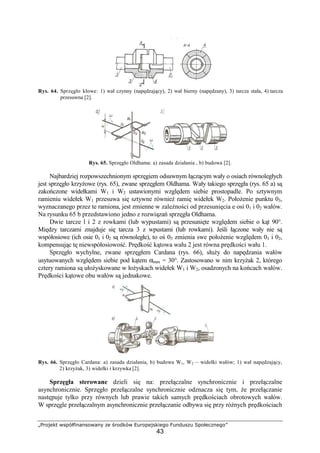 „Projekt współfinansowany ze środków Europejskiego Funduszu Społecznego”
43
Rys. 64. Sprzęgło kłowe: 1) wał czynny (napędzający), 2) wał bierny (napędzany), 3) tarcza stała, 4) tarcza
przesuwna [2].
Rys. 65. Sprzęgło Oldhama: a) zasada działania , b) budowa [2].
Najbardziej rozpowszechnionym sprzęgiem odsuwnym łączącym wały o osiach równoległych
jest sprzęgło krzyŜowe (rys. 65), zwane sprzęgłem Oldhama. Wały takiego sprzęgła (rys. 65 a) są
zakończone widełkami W1 i W2 ustawionymi względem siebie prostopadle. Po sztywnym
ramieniu widełek W1 przesuwa się sztywne równieŜ ramię widełek W2. PołoŜenie punktu 03,
wyznaczanego przez te ramiona, jest zmienne w zaleŜności od przesunięcia e osi 01 i 02 wałów.
Na rysunku 65 b przedstawiono jedno z rozwiązań sprzęgła Oldhama.
Dwie tarcze l i 2 z rowkami (lub wypustami) są przesunięte względem siebie o kąt 90°.
Między tarczami znajduje się tarcza 3 z wpustami (lub rowkami). Jeśli łączone wały nie są
współosiowe (ich osie 01 i 02 są równoległe), to oś 03 zmienia swe połoŜenie względem 01 i 02,
kompensując tę niewspółosiowość. Prędkość kątowa wału 2 jest równa prędkości wału 1.
Sprzęgło wychylne, zwane sprzęgłem Cardana (rys. 66), słuŜy do napędzania wałów
usytuowanych względem siebie pod kątem αmax = 30°. Zastosowano w nim krzyŜak 2, którego
cztery ramiona są ułoŜyskowane w łoŜyskach widełek W1 i W2, osadzonych na końcach wałów.
Prędkości kątowe obu wałów są jednakowe.
Rys. 66. Sprzęgło Cardana: a) zasada działania, b) budowa W1, W2 – widełki wałów; 1) wał napędzający,
2) krzyŜak, 3) widełki i krzywka [2].
Sprzęgła sterowane dzieli się na: przełączalne synchronicznie i przełączalne
asynchronicznie. Sprzęgło przełączalne synchronicznie odznacza się tym, Ŝe przełączanie
następuje tylko przy równych lub prawie takich samych prędkościach obrotowych wałów.
W sprzęgle przełączalnym asynchronicznie przełączanie odbywa się przy róŜnych prędkościach
 