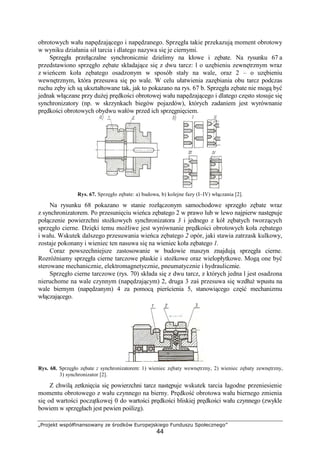 „Projekt współfinansowany ze środków Europejskiego Funduszu Społecznego”
44
obrotowych wału napędzającego i napędzanego. Sprzęgła takie przekazują moment obrotowy
w wyniku działania sił tarcia i dlatego nazywa się je ciernymi.
Sprzęgła przełączalne synchronicznie dzielimy na kłowe i zębate. Na rysunku 67 a
przedstawiono sprzęgło zębate składające się z dwu tarcz: l o uzębieniu zewnętrznym wraz
z wieńcem koła zębatego osadzonym w sposób stały na wale, oraz 2 – o uzębieniu
wewnętrznym, która przesuwa się po wale. W celu ułatwienia zazębiania obu tarcz podczas
ruchu zęby ich są ukształtowane tak, jak to pokazano na rys. 67 b. Sprzęgła zębate nie mogą być
jednak włączane przy duŜej prędkości obrotowej wału napędzającego i dlatego często stosuje się
synchronizatory (np. w skrzynkach biegów pojazdów), których zadaniem jest wyrównanie
prędkości obrotowych obydwu wałów przed ich sprzęgnięciem.
Rys. 67. Sprzęgło zębate: a) budowa, b) kolejne fazy (I–IV) włączania [2].
Na rysunku 68 pokazano w stanie rozłączonym samochodowe sprzęgło zębate wraz
z synchronizatorem. Po przesunięciu wieńca zębatego 2 w prawo lub w lewo najpierw następuje
połączenie powierzchni stoŜkowych synchronizatora 3 i jednego z kół zębatych tworzących
sprzęgło cierne. Dzięki temu moŜliwe jest wyrównanie prędkości obrotowych koła zębatego
i wału. Wskutek dalszego przesuwania wieńca zębatego 2 opór, jaki stawia zatrzask kulkowy,
zostaje pokonany i wieniec ten nasuwa się na wieniec koła zębatego 1.
Coraz powszechniejsze zastosowanie w budowie maszyn znajdują sprzęgła cierne.
RozróŜniamy sprzęgła cierne tarczowe płaskie i stoŜkowe oraz wielopłytkowe. Mogą one być
sterowane mechanicznie, elektromagnetycznie, pneumatycznie i hydraulicznie.
Sprzęgło cierne tarczowe (rys. 70) składa się z dwu tarcz, z których jedna l jest osadzona
nieruchome na wale czynnym (napędzającym) 2, druga 3 zaś przesuwa się wzdłuŜ wpustu na
wale biernym (napędzanym) 4 za pomocą pierścienia 5, stanowiącego część mechanizmu
włączającego.
Rys. 68. Sprzęgło zębate z synchronizatorem: 1) wieniec zębaty wewnętrzny, 2) wieniec zębaty zewnętrzny,
3) synchronizator [2].
Z chwilą zetknięcia się powierzchni tarcz następuje wskutek tarcia łagodne przeniesienie
momentu obrotowego z wału czynnego na bierny. Prędkość obrotowa wału biernego zmienia
się od wartości początkowej 0 do wartości prędkości bliskiej prędkości wału czynnego (zwykle
bowiem w sprzęgłach jest pewien poślizg).
 