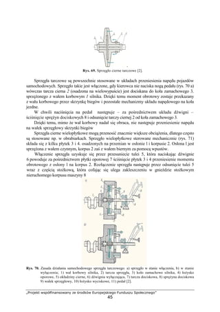 „Projekt współfinansowany ze środków Europejskiego Funduszu Społecznego”
45
Rys. 69. Sprzęgło cierne tarczowe [2].
Sprzęgła tarczowe są powszechnie stosowane w układach przeniesienia napędu pojazdów
samochodowych. Sprzęgło takie jest włączone, gdy kierowca nie naciska nogą pedału (rys. 70 a)
wówczas tarcza cierna 2 (osadzona na wielowypuście) jest dociskana do koła zamachowego 3,
sprzęŜonego z wałem korbowym 1 silnika. Dzięki temu moment obrotowy zostaje przekazany
z wału korbowego przez skrzynkę biegów i pozostałe mechanizmy układu napędowego na koła
jezdne.
W chwili naciśnięcia na pedał następuje – za pośrednictwem układu dźwigni –
ściśnięcie spręŜyn dociskowych 8 i odsunięcie tarczy ciernej 2 od koła zamachowego 3.
Dzięki temu, mimo Ŝe wał korbowy nadał się obraca, nie następuje przeniesienie napędu
na wałek sprzęgłowy skrzynki biegów
Sprzęgła cierne wielopłytkowe mogą przenosić znacznie większe obciąŜenia, dlatego często
są stosowane np. w obrabiarkach. Sprzęgło wielopłytkowe sterowane mechanicznie (rys. 71)
składa się z kilku płytek 3 i 4. osadzonych na przemian w osłonie l i korpusie 2. Osłona l jest
sprzęŜona z wałem czynnym, korpus 2 zaś z wałem biernym za pomocą wpustów.
Włączenie sprzęgła uzyskuje się przez przesuniecie tulei 5, która naciskając dźwignie
6 powoduje za pośrednictwem płytki oporowej 7 ściśnięcie płytek 3 i 4 przeniesienie momentu
obrotowego z osłony l na korpus 2. Rozłączenie sprzęgła następuje przez odsunięcie tulei 5
wraz z częścią stoŜkową, która cofając się ulega zakleszczeniu w gnieździe stoŜkowym
nieruchomego korpusu maszyny 8
Rys. 70. Zasada działania samochodowego sprzęgła tarczowego: a) sprzęgło w stanie włączenia, b) w stanie
wyłączenia; 1) wał korbowy silnika, 2) tarcza sprzęgła, 3) koło zamachowe silnika, 4) łoŜysko
oporowe, 5) okładziny cierne, 6) dźwignia wyłączająca, 7) tarcza dociskowa, 8) spręŜyna dociskowa
9) wałek sprzęgłowy, 10) łoŜysko wyciskowe, 11) pedał [2].
 