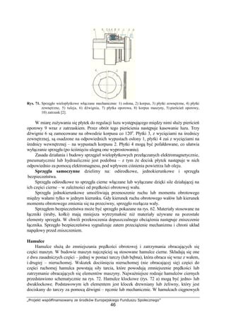 „Projekt współfinansowany ze środków Europejskiego Funduszu Społecznego”
46
Rys. 71. Sprzęgło wielopłytkowe włączane mechanicznie: 1) osłona, 2) korpus, 3) płytki zewnętrzne, 4) płytki
zewnętrzne, 5) tuleja, 6) dźwignia, 7) płytka oporowa, 8) korpus maszyny, 5) pierścień oporowy,
10) zatrzask [2].
W miarę zuŜywania się płytek do regulacji luzu występującego między nimi słuŜy pierścień
oporowy 9 wraz z zatrzaskiem. Przez obrót tego pierścienia następuje kasowanie luzu. Trzy
dźwignie 6 są zamocowane na obwodzie korpusu co 120o
. Płytki 3, z wycięciami na średnicy
zewnętrznej, są osadzone na odpowiednich wypustach osłony 1, płytki 4 zaś z wycięciami na
średnicy wewnętrznej – na wypustach korpusu 2. Płytki 4 mogą być pofałdowane, co ułatwia
wyłączanie sprzęgła (po ściśnięciu ulegną one wyprostowaniu).
Zasada działania i budowy sprzęgieł wielopłytkowych przełączanych elektromagnetycznie,
pneumatycznie lub hydraulicznie jest podobna – z tym Ŝe docisk płytek następuje w nich
odpowiednio za pomocą elektromagnesu, pod wpływem ciśnienia powietrza lub oleju.
Sprzęgła samoczynne dzielimy na: odśrodkowe, jednokierunkowe i sprzęgła
bezpieczeństwa.
Sprzęgła odśrodkowe to sprzęgła cierne włączane lub wyłączane dzięki sile działającej na
ich części cierne – w zaleŜności od prędkości obrotowej wału.
Sprzęgła jednokierunkowe umoŜliwiają przenoszenie ruchu lub momentu obrotowego
między wałami tylko w jednym kierunku. Gdy kierunek ruchu obrotowego wałów lub kierunek
momentu obrotowego zmienia się na przeciwny, sprzęgło rozłącza wały.
Sprzęgłem bezpieczeństwa moŜe być sprzęgło pokazane na rys. 62. Materiały stosowane na
łączniki (śruby, kołki) mają mniejsza wytrzymałość niŜ materiały uŜywane na pozostałe
elementy sprzęgła. W chwili przekroczenia dopuszczalnego obciąŜenia następuje zniszczenie
łącznika. Sprzęgło bezpieczeństwa sygnalizuje zatem przeciąŜenie mechanizmu i chroni układ
napędowy przed zniszczeniem.
Hamulce
Hamulce słuŜą do zmniejszania prędkości obrotowej i zatrzymania obracających się
części maszyn. W budowie maszyn najczęściej są stosowane hamulce cierne. Składają się one
z dwu zasadniczych części – jednej w postaci tarczy (lub bębna), która obraca się wraz z wałem,
i drugiej – nieruchomej. Wskutek dociśnięcia nieruchomej (nie obracającej się) części do
części ruchomej hamulca powstają siły tarcia, które powodują zmniejszenie prędkości lub
zatrzymanie obracających się elementów maszyny. NajwaŜniejsze rodzaje hamulców ciernych
przedstawiono schematycznie na rys. 72. Hamulce klockowe (rys. 72 a) mogą być jedno- lub
dwuklockowe. Podstawowym ich elementem jest klocek drewniany lub Ŝeliwny, który jest
dociskany do tarczy za pomocą dźwigni – ręcznie lub mechanicznie. W hamulcach cięgnowych
 