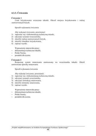 „Projekt współfinansowany ze środków Europejskiego Funduszu Społecznego”
48
4.3.3. Ćwiczenia
Ćwiczenie 1
Ustal łoŜyskowanie wrzeciona tokarki. Określ miejsca łoŜyskowania i rodzaj
zastosowanych łoŜysk.
Sposób wykonania ćwiczenia
Aby wykonać ćwiczenie, powinieneś:
1) zapoznać się z dokumentacją techniczną tokarki,
2) odczytać rysunek wrzeciennika,
3) określić rodzaj zastosowanych łoŜysk,
4) określić charakter łoŜyskowania,
5) zapisać wyniki.
WyposaŜenie stanowiska pracy:
− dokumentacja techniczna tokarki,
− Polski Normy,
− poradnik dla ucznia.
Ćwiczenie 2
Rozpoznaj system smarowania zastosowany we wrzecienniku tokarki. Określ
zastosowane sposoby smarowania.
Sposób wykonania ćwiczenia
Aby wykonać ćwiczenie, powinieneś:
1) zapoznać się z dokumentacją techniczną tokarki,
2) odczytać rysunek wrzeciennika,
3) odczytać instrukcję smarowania,
4) określić elementy smarowania,
5) zapisać wyniki.
WyposaŜenie stanowiska pracy:
− dokumentacja techniczna tokarki,
− Polski Normy,
− poradnik dla ucznia.
 