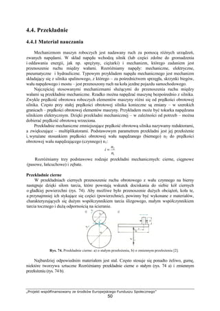 „Projekt współfinansowany ze środków Europejskiego Funduszu Społecznego”
50
4.4. Przekładnie
4.4.1 Materiał nauczania
Mechanizmom maszyn roboczych jest nadawany ruch za pomocą róŜnych urządzeń,
zwanych napędami. W skład napędu wchodzą silnik (lub części zdolne do gromadzenia
i oddawania energii, jak np. spręŜyny, cięŜarki) i mechanizm, którego zadaniem jest
przenoszenie ruchu między wałami. RozróŜniamy napędy: mechaniczne, elektryczne,
pneumatyczne i hydrauliczne. Typowym przykładem napędu mechanicznego jest mechanizm
składający się z silnika spalinowego, z którego – za pośrednictwem sprzęgła, skrzynki biegów,
wału napędowego i mostu – jest przenoszony ruch na koła jezdne pojazdu samochodowego.
Najczęściej stosowanymi mechanizmami słuŜącymi do przenoszenia ruchu między
wałami są przekładnie mechaniczne. Rzadko moŜna napędzać maszynę bezpośrednio z silnika.
Zwykle prędkość obrotowa roboczych elementów maszyny róŜni się od prędkości obrotowej
silnika. Często przy stałej prędkości obrotowej silnika konieczne są zmiany – w szerokich
granicach – prędkości obrotowej elementów maszyny. Przykładem moŜe być tokarka napędzana
silnikiem elektrycznym. Dzięki przekładni mechanicznej – w zaleŜności od potrzeb – moŜna
dobierać prędkość obrotową wrzeciona.
Przekładnie mechaniczne zmniejszające prędkość obrotową silnika nazywamy reduktorami,
a zwiększające – multiplikatorami. Podstawowym parametrem przekładni jest jej przełoŜenie
i, wyraŜane stosunkiem prędkości obrotowej wału napędzanego (biernego) n2 do prędkości
obrotowej wału napędzającego (czynnego) n1:
1
2
n
n
i =
RozróŜniamy trzy podstawowe rodzaje przekładni mechanicznych: cierne, cięgnowe
(pasowe, łańcuchowe) i zębate.
Przekładnie cierne
W przekładniach ciernych przenoszenie ruchu obrotowego z wału czynnego na bierny
następuje dzięki siłom tarcia, które powstają wskutek dociskania do siebie kół ciernych
o gładkiej powierzchni (rys. 74). Aby moŜliwe było przenoszenie duŜych obciąŜeń, koła te,
a przynajmniej ich stykające się części (powierzchnie), powinny być wykonane z materiałów,
charakteryzujących się duŜym współczynnikiem tarcia ślizgowego, małym współczynnikiem
tarcia tocznego i duŜą odpornością na ścieranie.
Rys. 74. Przekładnie cierne: a) o stałym przełoŜeniu, b) o zmiennym przełoŜeniu [2].
Najbardziej odpowiednim materiałem jest stal. Często stosuje się ponadto Ŝeliwo, gumę,
niektóre tworzywa sztuczne RozróŜniamy przekładnie cierne o stałym (rys. 74 a) i zmiennym
przełoŜeniu (rys. 74 b).
 