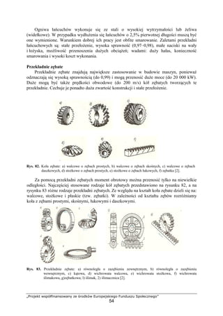 „Projekt współfinansowany ze środków Europejskiego Funduszu Społecznego”
54
Ogniwa łańcuchów wykonuje się ze stali o wysokiej wytrzymałości lub Ŝeliwa
(widełkowe). W przypadku wydłuŜenia się łańcuchów o 2,5% pierwotnej długości muszą być
one wymienione. Warunkiem dobrej ich pracy jest obfite smarowanie. Zaletami przekładni
łańcuchowych są: stałe przełoŜenie, wysoka sprawność (0,97–0,98), małe naciski na wały
i łoŜyska, moŜliwość przenoszenia duŜych obciąŜeń; wadami: duŜy hałas, konieczność
smarowania i wysoki koszt wykonania.
Przekładnie zębate
Przekładnie zębate znajdują największe zastosowanie w budowie maszyn, poniewaŜ
odznaczają się wysoką sprawnością (do 0,99) i mogą przenosić duŜe moce (do 20 000 kW).
DuŜe mogą być takŜe prędkości obwodowe (do 200 m/s) kół zębatych tworzących te
przekładnie. Cechuje je ponadto duŜa zwartość konstrukcji i stałe przełoŜenie.
Rys. 82. Koła zębate: a) walcowe o zębach prostych, b) walcowe o zębach skośnych, c) walcowe o zębach
daszkowych, d) stoŜkowe o zębach prostych, e) stoŜkowe o zębach łukowych, f) zębatka [2].
Za pomocą przekładni zębatych moment obrotowy moŜna przenosić tylko na niewielkie
odległości. Najczęściej stosowane rodzaje kół zębatych przedstawiono na rysunku 82, a na
rysynku 83 róŜne rodzaje przekładni zębatych. Ze względu na kształt koła zębate dzieli się na:
walcowe, stoŜkowe i płaskie (tzw. zębatki). W zaleŜności od kształtu zębów rozróŜniamy
koła z zębami prostymi, skośnymi, łukowymi i daszkowymi.
Rys. 83. Przekładnie zębate: a) równoległa o zazębieniu zewnętrznym, b) równoległa o zazębieniu
wewnętrznym, c) kątowa, d) wichrowata walcowa, e) wichrowata stoŜkowa, f) wichrowata
ślimakowa, g)zębatkowa; l) ślimak, 2) ślimacznica [2].
 