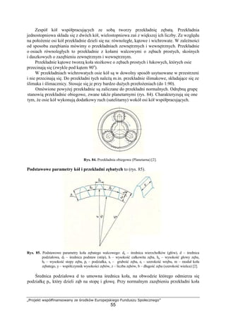„Projekt współfinansowany ze środków Europejskiego Funduszu Społecznego”
55
Zespół kół współpracujących ze sobą tworzy przekładnię zębatą. Przekładnia
jednostopniowa składa się z dwóch kół, wielostopniowa zaś z większej ich liczby. Ze względu
na połoŜenie osi kół przekładnie dzieli się na: równoległe, kątowe i wichrowate. W zaleŜności
od sposobu zazębiania mówimy o przekładniach zewnętrznych i wewnętrznych. Przekładnie
o osiach równoległych to przekładnie z kołami walcowymi o zębach prostych, skośnych
i daszkowych o zazębieniu zewnętrznym i wewnętrznym.
Przekładnie kątowe tworzą koła stoŜkowe o zębach prostych i łukowych, których osie
przecinają się (zwykle pod kątem 90o
).
W przekładniach wichrowatych osie kół są w dowolny sposób usytuowane w przestrzeni
i nie przecinają się. Do przekładni tych naleŜą m.in. przekładnie ślimakowe, składające się ze
ślimaka i ślimacznicy. Stosuje się je przy bardzo duŜych przełoŜeniach (do 1:90).
Omówione powyŜej przekładnie są zaliczane do przekładni normalnych. Odrębną grupę
stanowią przekładnie obiegowe, zwane takŜe planetarnymi (rys. 84). Charakteryzują się one
tym, Ŝe osie kół wykonują dodatkowy ruch (satelitarny) wokół osi kół współpracujących.
Rys. 84. Przekładnia obiegowa (Planetarna) [2].
Podstawowe parametry kół i przekładni zębatych to (rys. 85).
Rys. 85. Podstawowe parametry koła zębatego walcowego: da – średnica wierzchołków (głów), d – średnica
podziałowa, df – średnica podstaw (stóp), h – wysokość całkowita zęba, ha – wysokość głowy zęba,
hf – wysokość stopy zęba, pt – podziałka, st – grubość zęba, et – szerokość wrębu, m – moduł koła
zębatego, y – współczynnik wysokości zębów, z – liczba zębów, b – długość zęba (szerokość wieńca) [2].
Średnica podziałowa d to umowna średnica koła, na obwodzie którego odmierza się
podziałkę pt, który dzieli ząb na stopę i głowę. Przy normalnym zazębieniu przekładni koła
 