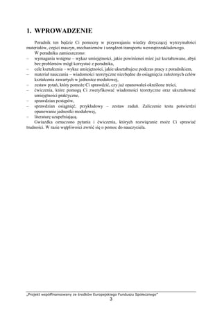 „Projekt współfinansowany ze środków Europejskiego Funduszu Społecznego”
3
1. WPROWADZENIE
Poradnik ten będzie Ci pomocny w przyswajaniu wiedzy dotyczącej wytrzymałości
materiałów, części maszyn, mechanizmów i urządzeń transportu wewnątrzzakładowego.
W poradniku zamieszczono:
– wymagania wstępne – wykaz umiejętności, jakie powinieneś mieć juŜ kształtowane, abyś
bez problemów mógł korzystać z poradnika,
– cele kształcenia – wykaz umiejętności, jakie ukształtujesz podczas pracy z poradnikiem,
– materiał nauczania – wiadomości teoretyczne niezbędne do osiągnięcia załoŜonych celów
kształcenia zawartych w jednostce modułowej,
– zestaw pytań, który pomoŜe Ci sprawdzić, czy juŜ opanowałeś określone treści,
– ćwiczenia, które pomogą Ci zweryfikować wiadomości teoretyczne oraz ukształtować
umiejętności praktyczne,
– sprawdzian postępów,
– sprawdzian osiągnięć, przykładowy – zestaw zadań. Zaliczenie testu potwierdzi
opanowanie jednostki modułowej,
– literaturę uzupełniającą.
Gwiazdka oznaczono pytania i ćwiczenia, których rozwiązanie moŜe Ci sprawiać
trudności. W razie wątpliwości zwróć się o pomoc do nauczyciela.
 