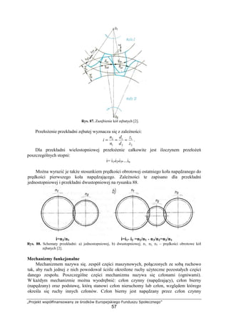 „Projekt współfinansowany ze środków Europejskiego Funduszu Społecznego”
57
Rys. 87. Zazębienie kół zębatych [2].
PrzełoŜenie przekładni zębatej wyznacza się z zaleŜności:
2
1
2
1
1
2
z
z
d
d
n
n
i === .
Dla przekładni wielostopniowej przełoŜenie całkowite jest iloczynem przełoŜeń
poszczególnych stopni:
i= i1•i2•i3• ...in
MoŜna wyrazić je takŜe stosunkiem prędkości obrotowej ostatniego koła napędzanego do
prędkości pierwszego koła napędzającego. ZaleŜności te zapisano dla przekładni
jednostopniowej i przekładni dwustopniowej na rysunku 88.
i=n2/n1 i=i1* i2 =n2/n1 * n3/n2=n2/n1
Rys. 88. Schematy przekładni: a) jednostopniowej, b) dwustopniowej; n1, n2, n3 – prędkości obrotowe kół
zębatych [2].
Mechanizmy funkcjonalne
Mechanizmem nazywa się. zespół części maszynowych, połączonych ze sobą ruchowo
tak, aby ruch jednej z nich powodował ściśle określone ruchy uŜyteczne pozostałych części
danego zespołu. Poszczególne części mechanizmu nazywa się członami (ogniwami).
W kaŜdym mechanizmie moŜna wyodrębnić: człon czynny (napędzający), człon bierny
(napędzany) oraz podstawę, którą stanowi człon nieruchomy lub człon, względem którego
określa się ruchy innych członów. Człon bierny jest napędzany przez człon czynny
 