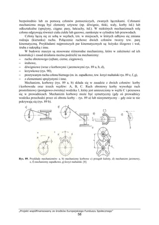 „Projekt współfinansowany ze środków Europejskiego Funduszu Społecznego”
58
bezpośrednio lub za pomocą członów pomocniczych, zwanych łącznikami. Członami
mechanizmu mogą być elementy sztywne (np. dźwignie, tłoki, wały, korby itd.) lub
odkształcalne (spręŜyny, cięgna: pasy, łańcuchy, itd.). W niektórych mechanizmach rolę
członu odgrywają równieŜ ciała ciekłe lub gazowe, zamknięte w cylindrze lub przewodach.
Człony łączą się ze sobą w węzłach, tzn. w miejscach, w których odbywa się zmiana
rodzaju (kierunku) ruchu. Połączenie ruchowe dwóch członów tworzy tzw. parę
kinematyczną. Przykładami najprostszych par kinematycznych są: łoŜysko ślizgowe i wał,
śruba z nakrętką i inne.
W budowie maszyn są stosowane róŜnorodne mechanizmy, które w zaleŜności od ich
konstrukcji i zasad działania moŜna podzielić na mechanizmy:
− ruchu obrotowego (zębate, cierne, cięgnowe),
− śrubowe,
− dźwigniowe (wraz z korbowymi i jarzmowymi rys. 89 a, b, d),
− krzywkowe (rys. 90),
− przerywanym ruchu członu biernego (m. in. zapadkowe, tzw. krzyŜ maltański rys. 89 e, f, g),
− z elementami spręŜystymi i inne.
Mechanizm, korbowy (rys. 89 a, b) składa się w zasadzie z dwóch członów: korby
i korbowodu oraz trzech węzłów: A, B, C. Ruch obrotowy korby wywołuje ruch
prostoliniowy (postępowo-zwrotny) wodzika 1, który jest umieszczony w węźle C i przesuwa
się w prowadnicach. Mechanizm korbowy moŜe być symetryczny (gdy oś prowadnicy
wodzika przechodzi przez oś obrotu korby – rys. 89 a) lub niesymetryczny – gdy osie te nie
pokrywają się (rys. 89 b).
Rys. 89. Przykłady mechanizmów: a, b) mechanizmy korbowe c) przegub kulisty, d) mechanizm jarzmowy,
e, f) mechanizmy zapadkowe, g) krzyŜ maltański. [8].
 
