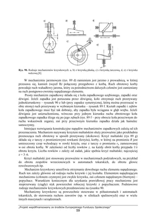 „Projekt współfinansowany ze środków Europejskiego Funduszu Społecznego”
59
Rys. 90. Rodzaje mechanizmów krzywkowych: a, b) z krzywką płaską, c) z krzywką tarczową, d, e) z krzywka
walcową [8].
W mechanizmie jarzmowym (rys. 89 d) ramieniem jest jarzmo z prowadnicą, w której
przesuwa się, kamień (węzeł B) połączony przegubowo z korbą. Ruch obrotowy korby
powoduje ruch wahadłowy jarzma, który za pośrednictwem dalszych członów jest zamieniany
na ruch postępowo-zwrotny napędzanego elementu.
Prosty mechanizm zapadkowy składa się z koła zapadkowego uzębionego, zapadki oraz
dźwigni. JeŜeli zapadka jest poruszana przez dźwignię, koło otrzymuje ruch przerywany
jednokierunkowy – rysunek 90 e lub (przy zapadce symetrycznej, którą moŜna przerzucać w
obie strony) ruch przerywany w wybranym kierunku – rysunek 89 f. Kształt zapadki i zębów
koła zapadkowego musi być tak dobrany, aby zapadka była wciągana w głąb wrębu. JeŜeli
dźwignia jest unieruchomiona, wówczas przy jednym kierunku ruchu obrotowego koła
zapadkowego zapadka ślizga się po jego zębach (rys. 89 f – przy obrocie koła przeciwnym do
ruchu wskazówek zegara), zaś przy przeciwnym kierunku zapadka działa jak hamulec
samoczynny.
Istniejące rozwiązania konstrukcyjne napędów mechanizmów zapadkowych zaleŜą od ich
przeznaczenia. Mechanizm nazywany krzyŜem maltańskim słuŜy przewaŜnie jako przekładnia
przenosząca ruch obrotowy w sposób przerywany (skokowo). KrzyŜ maltański (rys 89 g)
składa się z tarczy z promieniowymi rowkami (krzyŜa), korby, w której na promieniu R jest
umieszczony czop wchodzący w rowki krzyŜa, oraz z tarczy o promieniu rg zamocowanej
w osi obrotu korby. W zaleŜności od liczby rowków z, na kaŜdy obrót korby przypada 1/z
obrotu krzyŜa. Liczba rowków s zaleŜy od zadań, jakie spełnia krzyŜ maltański; najczęściej
z = 3–6.
KrzyŜ maltański jest stosowany przewaŜnie w mechanizmach podziałowych, na przykład
do obrotu zespołów wrzecionowych w automatach tokarskich, do obrotu głowic
rewolwerowych itp.
Mechanizm krzywkowy umoŜliwia otrzymanie dowolnego ruchu elementu napędzanego.
Ruch ten zaleŜy głównie od rodzaju ruchu krzywki i jej kształtu. Elementem napędzającym
mechanizmu (członem czynnym) jest zwykle krzywka, zaś członem napędzanym (biernym) –
popychacz. Warunkiem koniecznym dla uzyskania prawidłowej pracy mechanizmu jest
nieprzerwany (ciągły) styk powierzchni roboczej krzywki z popychaczem. Podstawowe
rodzaje mechanizmów krzywkowych przedstawiono na rysunku 90.
Mechanizmy krzywkowe są powszechnie stosowane w półautomatach i automatach
tokarskich, do sterowania ruchem zaworów (np. w silnikach spalinowych) oraz w wielu
innych maszynach i urządzeniach.
 