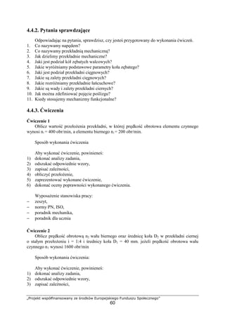 „Projekt współfinansowany ze środków Europejskiego Funduszu Społecznego”
60
4.4.2. Pytania sprawdzające
Odpowiadając na pytania, sprawdzisz, czy jesteś przygotowany do wykonania ćwiczeń.
1. Co nazywamy napędem?
2. Co nazywamy przekładnią mechaniczną?
3. Jak dzielimy przekładnie mechaniczne?
4. Jaki jest podział kół zębatych walcowych?
5. Jakie wyróŜniamy podstawowe parametry koła zębatego?
6. Jaki jest podział przekładni cięgnowych?
7. Jakie są zalety przekładni cięgnowych?
8. Jakie rozróŜniamy przekładnie łańcuchowe?
9. Jakie są wady i zalety przekładni ciernych?
10. Jak moŜna zdefiniować pojęcie poślizgu?
11. Kiedy stosujemy mechanizmy funkcjonalne?
4.4.3. Ćwiczenia
Ćwiczenie 1
Oblicz wartość przełoŜenia przekładni, w której prędkość obrotowa elementu czynnego
wynosi n1 = 400 obr/min, a elementu biernego n2 = 200 obr/min.
Sposób wykonania ćwiczenia
Aby wykonać ćwiczenie, powinieneś:
1) dokonać analizy zadania,
2) odszukać odpowiednie wzory,
3) zapisać zaleŜności,
4) obliczyć przełoŜenie,
5) zaprezentować wykonane ćwiczenie,
6) dokonać oceny poprawności wykonanego ćwiczenia.
WyposaŜenie stanowiska pracy:
− zeszyt,
− normy PN, ISO,
− poradnik mechanika,
− poradnik dla ucznia
Ćwiczenie 2
Oblicz prędkość obrotową n2 wału biernego oraz średnicę koła D2 w przekładni ciernej
o stałym przełoŜeniu i = 1:4 i średnicy koła D1 = 40 mm. jeŜeli prędkość obrotowa wału
czynnego n1 wynosi 1600 obr/min
Sposób wykonania ćwiczenia:
Aby wykonać ćwiczenie, powinieneś:
1) dokonać analizy zadania,
2) odszukać odpowiednie wzory,
3) zapisać zaleŜności,
 