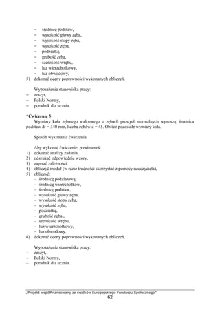 „Projekt współfinansowany ze środków Europejskiego Funduszu Społecznego”
62
− średnicę podstaw,
− wysokość głowy zęba,
− wysokość stopy zęba,
− wysokość zęba,
− podziałkę,
− grubość zęba,
− szerokość wrębu,
− luz wierzchołkowy,
− luz obwodowy,
5) dokonać oceny poprawności wykonanych obliczeń.
WyposaŜenie stanowiska pracy:
− zeszyt,
− Polski Normy,
− poradnik dla ucznia.
*Ćwiczenie 5
Wymiary koła zębatego walcowego o zębach prostych normalnych wynoszą: średnica
podstaw df = 340 mm, liczba zębów z = 45. Oblicz pozostałe wymiary koła.
Sposób wykonania ćwiczenia
Aby wykonać ćwiczenie, powinieneś:
1) dokonać analizy zadania,
2) odszukać odpowiednie wzory,
3) zapisać zaleŜności,
4) obliczyć moduł (w razie trudności skorzystać z pomocy nauczyciela),
5) obliczyć:
– średnicę podziałową,
– średnicę wierzchołków,
– średnicę podstaw,
– wysokość głowy zęba,
– wysokość stopy zęba,
– wysokość zęba,
– podziałkę,
– grubość zęba ,
– szerokość wrębu,
– luz wierzchołkowy,
– luz obwodowy,
6) dokonać oceny poprawności wykonanych obliczeń.
WyposaŜenie stanowiska pracy:
– zeszyt,
– Polski Normy,
– poradnik dla ucznia.
 