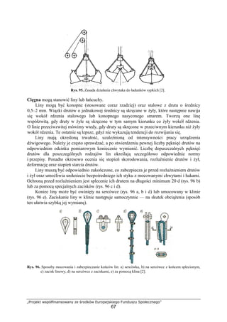 „Projekt współfinansowany ze środków Europejskiego Funduszu Społecznego”
67
Rys. 95. Zasada działania chwytaka do ładunków sypkich [2].
Cięgna mogą stanowić liny lub łańcuchy.
Liny mogą być konopne (stosowane coraz rzadziej) oraz stalowe z drutu o średnicy
0,5–2 mm. Wiązki drutów o jednakowej średnicy są skręcane w Ŝyły, które następnie nawija
się wokół rdzenia stalowego lub konopnego nasyconego smarem. Tworzą one linę
współzwitą. gdy druty w Ŝyle są skręcone w tym samym kierunku co Ŝyły wokół rdzenia.
O linie przeciwzwitej mówimy wtedy, gdy druty są skręcone w przeciwnym kierunku niŜ Ŝyły
wokół rdzenia. Te ostatnie są lepsze, gdyŜ nie wykazują tendencji do rozwijania się.
Liny mają określoną trwałość, uzaleŜnioną od intensywności pracy urządzenia
dźwigowego. NaleŜy je często sprawdzać, a po stwierdzeniu pewnej liczby pęknięć drutów na
odpowiednim odcinku pomiarowym koniecznie wymienić. Liczbę dopuszczalnych pęknięć
drutów dla poszczególnych rodzajów lin określają szczegółowo odpowiednie normy
i przepisy. Ponadto okresowo ocenia się stopień skorodowania, rozluźnienie drutów i Ŝył,
deformację oraz stopień starcia drutów.
Liny muszą być odpowiednio zakończone, co zabezpiecza je przed rozluźnieniem drutów
i Ŝył oraz umoŜliwia unikniecie bezpośredniego ich styku z mocowanymi chwytami i hakami.
Ochroną przed rozluźnieniem jest splecenie ich drutem na długości minimum 20 d (rys. 96 b)
lub za pomocą specjalnych zacisków (rys. 96 c i d).
Koniec liny moŜe być owinięty na sercówce (rys. 96 a, b i d) lub umocowany w klinie
(rys. 96 e). Zaciskanie liny w klinie następuje samoczynnie — na skutek obciąŜenia (sposób
ten ułatwia szybką jej wymianę).
Rys. 96. Sposoby mocowania i zabezpieczanie końców lin: a) sercówka, b) na sercówce z końcem splecionym,
c) zacisk linowy, d) na sercówce z zaciskami, e) za pomocą klina [2].
 