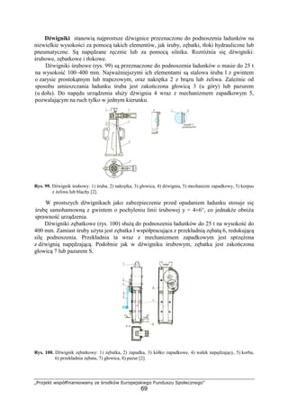 „Projekt współfinansowany ze środków Europejskiego Funduszu Społecznego”
69
Dźwigniki stanowią najprostsze dźwignice przeznaczone do podnoszenia ładunków na
niewielkie wysokości za pomocą takich elementów, jak śruby, zębatki, tłoki hydrauliczne lub
pneumatyczne. Są napędzane ręcznie lub za pomocą silnika. RozróŜnia się dźwigniki:
śrubowe, zębatkowe i tłokowe.
Dźwigniki śrubowe (rys. 99) są przeznaczone do podnoszenia ładunków o masie do 25 t
na wysokość 100–400 mm. NajwaŜniejszymi ich elementami są stalowa śruba l z gwintem
o zarysie prostokątnym lub trapezowym, oraz nakrętka 2 z brązu lub Ŝeliwa. ZaleŜnie od
sposobu umieszczania ładunku śruba jest zakończona głowicą 3 (u góry) lub pazurem
(u dołu). Do napędu urządzenia słuŜy dźwignia 4 wraz z mechanizmem zapadkowym 5,
pozwalającym na ruch tylko w jednym kierunku.
Rys. 99. Dźwignik śrubowy: 1) śruba, 2) nakrętka, 3) głowica, 4) dźwignia, 5) mechanizm zapadkowy, 5) korpus
z Ŝeliwa lub blachy [2].
W prostszych dźwignikach jako zabezpieczenie przed opadaniem ładunku stosuje się
śrubę samohamowną z gwintem o pochyleniu linii śrubowej y = 4÷6°, co jednakŜe obniŜa
sprawność urządzenia.
Dźwigniki zębatkowe (rys. 100) słuŜą do podnoszenia ładunków do 25 t na wysokość do
400 mm. Zamiast śruby uŜyta jest zębatka l współpracująca z przekładnią zębatą 6, redukującą
silę podnoszenia. Przekładnia ta wraz z mechanizmem zapadkowym jest sprzęŜona
z dźwignią napędzającą. Podobnie jak w dźwigniku śrubowym, zębatka jest zakończona
głowicą 7 lub pazurem S.
Rys. 100. Dźwignik zębatkowy: 1) zębatka, 2) zapadka, 3) kółko zapadkowe, 4) wałek napędzający, 5) korba,
6) przekładnia zębata, 7) głowica, 8) pazur [2].
 