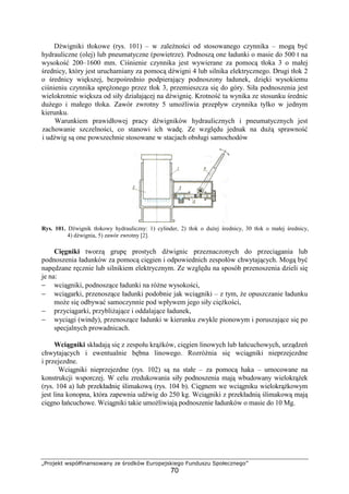 „Projekt współfinansowany ze środków Europejskiego Funduszu Społecznego”
70
Dźwigniki tłokowe (rys. 101) – w zaleŜności od stosowanego czynnika – mogą być
hydrauliczne (olej) lub pneumatyczne (powietrze). Podnoszą one ładunki o masie do 500 t na
wysokość 200–1600 mm. Ciśnienie czynnika jest wywierane za pomocą tłoka 3 o małej
średnicy, który jest uruchamiany za pomocą dźwigni 4 lub silnika elektrycznego. Drugi tłok 2
o średnicy większej, bezpośrednio podpierający podnoszony ładunek, dzięki wysokiemu
ciśnieniu czynnika spręŜonego przez tłok 3, przemieszcza się do góry. Siła podnoszenia jest
wielokrotnie większa od siły działającej na dźwignię. Krotność ta wynika ze stosunku średnic
duŜego i małego tłoka. Zawór zwrotny 5 umoŜliwia przepływ czynnika tylko w jednym
kierunku.
Warunkiem prawidłowej pracy dźwigników hydraulicznych i pneumatycznych jest
zachowanie szczelności, co stanowi ich wadę. Ze względu jednak na duŜą sprawność
i udźwig są one powszechnie stosowane w stacjach obsługi samochodów
Rys. 101. Dźwignik tłokowy hydrauliczny: 1) cylinder, 2) tłok o duŜej średnicy, 30 tłok o małej średnicy,
4) dźwignia, 5) zawór zwrotny [2].
Cięgniki tworzą grupę prostych dźwignic przeznaczonych do przeciągania lub
podnoszenia ładunków za pomocą cięgien i odpowiednich zespołów chwytających. Mogą być
napędzane ręcznie lub silnikiem elektrycznym. Ze względu na sposób przenoszenia dzieli się
je na:
− wciągniki, podnoszące ładunki na róŜne wysokości,
− wciągarki, przenoszące ładunki podobnie jak wciągniki – z tym, Ŝe opuszczanie ładunku
moŜe się odbywać samoczynnie pod wpływem jego siły cięŜkości,
− przyciągarki, przybliŜające i oddalające ładunek,
− wyciągi (windy), przenoszące ładunki w kierunku zwykle pionowym i poruszające się po
specjalnych prowadnicach.
Wciągniki składają się z zespołu krąŜków, cięgien linowych lub łańcuchowych, urządzeń
chwytających i ewentualnie bębna linowego. RozróŜnia się wciągniki nieprzejezdne
i przejezdne.
Wciągniki nieprzejezdne (rys. 102) są na stałe – za pomocą haka – umocowane na
konstrukcji wsporczej. W celu zredukowania siły podnoszenia mają wbudowany wielokrąŜek
(rys. 104 a) lub przekładnię ślimakową (rys. 104 b). Cięgnem we wciągniku wielokrąŜkowym
jest lina konopna, która zapewnia udźwig do 250 kg. Wciągniki z przekładnią ślimakową mają
cięgno łańcuchowe. Wciągniki takie umoŜliwiają podnoszenie ładunków o masie do 10 Mg.
 