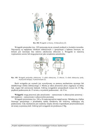„Projekt współfinansowany ze środków Europejskiego Funduszu Społecznego”
71
Rys. 102. Wciągniki: a) linowy , b) łańcuchowy [2].
Wciągniki przejezdne (rys. 103) poruszają się po szynach jezdnych w kształcie teownika.
Najczęściej są napędzane silnikiem elektrycznym 1 sprzęŜonym z bębnem linowym, na
którym jest nawinięta lina stalowa zakończona zbloczem 2. Wciągniki te stanowią
wyposaŜenie suwnic lub mogą pracować jako urządzenia samodzielne.
Rys. 103. Wciągnik przejezdny elektryczny: 1) silnik elektryczny, 2) zblocze, 3) silnik elektryczny jazdy,
4) przycisk sterujący, 5) przeciwcięŜar [2].
Ruch wciągnika po szynach jest wywoływany za pomocą mechanizmu ręcznego lub
dodatkowego silnika elektrycznego 3. MoŜna je takŜe przesuwać przez ciągnięcie za dolny
hak, cięgno lub zawieszony ładunek. Udźwig wciągników przejezdnych wynosi do 25 Mg,
prędkość podnoszenia do 15 m/min, a wysokość podnoszenia – do 15 m.
Wciągarki mogą pracować jako przyścienne – zamocowane w płaszczyźnie pionowej –
lub stojakowe – zamocowane w płaszczyźnie poziomej.
Wciągarki przyścienne (rys. 104 a, b) mają najczęściej napęd ręczny. Składają się z bębna
linowego sprzęŜonego z przekładnią zębatą ślimakową lub walcową, redukującą silę
podnoszenia. Cały mechanizm jest osadzony między dwoma wspornikami przytwierdzonymi
do ściany za pomocą śrub. Udźwig tych wciągarek nie przekracza 2 Mg.
 