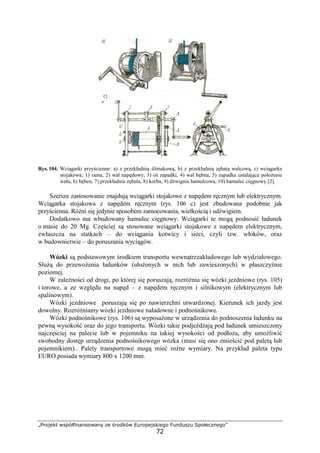 „Projekt współfinansowany ze środków Europejskiego Funduszu Społecznego”
72
Rys. 104. Wciągarki przyścienne: a) z przekładnią ślimakową, b) z przekładnią zębatą walcową, c) wciągarka
stojakowa; 1) rama, 2) wał napędowy, 3) oś zapadki, 4) wał bębna, 5) zapadka ustalająca połoŜenie
wału, 6) bęben, 7) przekładnia zębata, 8) korba, 9) dźwignia hamulcowa, 10) hamulec cięgnowy [2].
Szersze zastosowanie znajdują wciągarki stojakowe z napędem ręcznym lub elektrycznym.
Wciągarka stojakowa z napędem ręcznym (rys. 106 c) jest zbudowana podobnie jak
przyścienna. RóŜni się jedynie sposobem zamocowania, wielkością i udźwigiem.
Dodatkowo ma wbudowany hamulec cięgnowy. Wciągarki te mogą podnosić ładunek
o masie do 20 Mg. Częściej są stosowane wciągarki stojakowe z napędem elektrycznym,
zwłaszcza na statkach – do wciągania kotwicy i sieci, czyli tzw. włoków, oraz
w budownictwie – do poruszania wyciągów.
Wózki są podstawowym środkiem transportu wewnątrzzakładowego lub wydziałowego.
SłuŜą do przewoŜenia ładunków (ułoŜonych w nich lub zawieszonych) w płaszczyźnie
poziomej.
W zaleŜności od drogi, po której się poruszają, rozróŜnia się wózki jezdniowe (rys. 105)
i torowe, a ze względu na napęd – z napędem ręcznym i silnikowym (elektrycznym lub
spalinowym).
Wózki jezdniowe poruszają się po nawierzchni utwardzonej. Kierunek ich jazdy jest
dowolny. RozróŜniamy wózki jezdniowe naładowne i podnośnikowe.
Wózki podnośnikowe (rys. 106) są wyposaŜone w urządzenia do podnoszenia ładunku na
pewną wysokość oraz do jego transportu. Wózki takie podjeŜdŜają pod ładunek umieszczony
najczęściej na palecie lub w pojemniku na takiej wysokości od podłoŜa, aby umoŜliwić
swobodny dostęp urządzenia podnośnikowego wózka (musi się ono zmieścić pod paletą lub
pojemnikiem).. Palety transportowe mogą mieć roŜne wymiary. Na przykład paleta typu
EURO posiada wymiary 800 x 1200 mm.
 