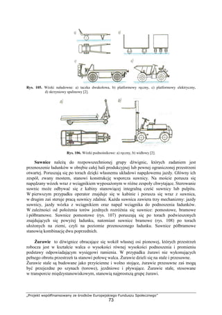 „Projekt współfinansowany ze środków Europejskiego Funduszu Społecznego”
73
Rys. 105. Wózki naładowne: a) taczka dwukołowa, b) platformowy ręczny, c) platformowy elektryczny,
d) skrzyniowy spalinowy [2].
Rys. 106. Wózki podnośnikowe: a) ręczny, b) widłowy [2].
Suwnice naleŜą do rozpowszechnionej grupy dźwignic, których zadaniem jest
przenoszenie ładunków w obrębie całej hali produkcyjnej lub pewnej ograniczonej przestrzeni
otwartej. Poruszają się po torach dzięki własnemu układowi napędowemu jazdy. Główny ich
zespół, zwany mostem, stanowi konstrukcję wsporcza suwnicy. Na moście porusza się
napędzany wózek wraz z wciągnikiem wyposaŜonym w róŜne zespoły chwytające. Sterowanie
suwnic moŜe odbywać się z kabiny stanowiącej integralną cześć suwnicy lub pulpitu.
W pierwszym przypadku operator znajduje się w kabinie i porusza się wraz z suwnica,
w drugim zaś steruje pracą suwnicy zdalnie. KaŜda suwnica zawiera trzy mechanizmy: jazdy
suwnicy, jazdy wózka z wciągnikiem oraz napęd wciągnika do podnoszenia ładunków.
W zaleŜności od połoŜenia torów jezdnych rozróŜnia się suwnice: pomostowe, bramowe
i półbramowe. Suwnice pomostowe (rys. 107) poruszają się po torach podwieszonych
znajdujących się powyŜej ładunku, natomiast suwnice bramowe (rys. 108) po torach
ułoŜonych na ziemi, czyli na poziomie przenoszonego ładunku. Suwnice półbramowe
stanowią kombinację dwu poprzednich.
śurawie to dźwignice obracające się wokół własnej osi pionowej, których przestrzeń
robocza jest w kształcie walca o wysokości równej wysokości podnoszenia i promieniu
podstawy odpowiadającym wysięgowi ramienia. W przypadku Ŝurawi nie wykonujących
pełnego obrotu przestrzeń ta stanowi połowę walca. śurawie dzieli się na stale i przesuwne.
śurawie stale są budowane jako przyścienne i wolno stojące, Ŝurawie przesuwne zaś mogą
być przejezdne po szynach (torowe), jezdniowe i pływające. śurawie stałe, stosowane
w transporcie międzystanowiskowym, stanowią najprostszą grupę Ŝurawi.
 