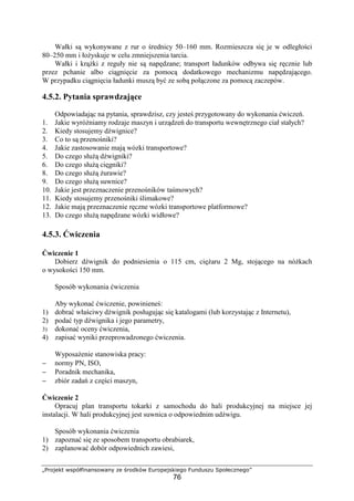 „Projekt współfinansowany ze środków Europejskiego Funduszu Społecznego”
76
Wałki są wykonywane z rur o średnicy 50–160 mm. Rozmieszcza się je w odległości
80–250 mm i łoŜyskuje w celu zmniejszenia tarcia.
Wałki i krąŜki z reguły nie są napędzane; transport ładunków odbywa się ręcznie lub
przez pchanie albo ciągnięcie za pomocą dodatkowego mechanizmu napędzającego.
W przypadku ciągnięcia ładunki muszą być ze sobą połączone za pomocą zaczepów.
4.5.2. Pytania sprawdzające
Odpowiadając na pytania, sprawdzisz, czy jesteś przygotowany do wykonania ćwiczeń.
1. Jakie wyróŜniamy rodzaje maszyn i urządzeń do transportu wewnętrznego ciał stałych?
2. Kiedy stosujemy dźwignice?
3. Co to są przenośniki?
4. Jakie zastosowanie mają wózki transportowe?
5. Do czego słuŜą dźwigniki?
6. Do czego słuŜą cięgniki?
8. Do czego słuŜą Ŝurawie?
9. Do czego słuŜą suwnice?
10. Jakie jest przeznaczenie przenośników taśmowych?
11. Kiedy stosujemy przenośniki ślimakowe?
12. Jakie mają przeznaczenie ręczne wózki transportowe platformowe?
13. Do czego słuŜą napędzane wózki widłowe?
4.5.3. Ćwiczenia
Ćwiczenie 1
Dobierz dźwignik do podniesienia o 115 cm, cięŜaru 2 Mg, stojącego na nóŜkach
o wysokości 150 mm.
Sposób wykonania ćwiczenia
Aby wykonać ćwiczenie, powinieneś:
1) dobrać właściwy dźwignik posługując się katalogami (lub korzystając z Internetu),
2) podać typ dźwignika i jego parametry,
3) dokonać oceny ćwiczenia,
4) zapisać wyniki przeprowadzonego ćwiczenia.
WyposaŜenie stanowiska pracy:
− normy PN, ISO,
− Poradnik mechanika,
− zbiór zadań z części maszyn,
Ćwiczenie 2
Opracuj plan transportu tokarki z samochodu do hali produkcyjnej na miejsce jej
instalacji. W hali produkcyjnej jest suwnica o odpowiednim udźwigu.
Sposób wykonania ćwiczenia
1) zapoznać się ze sposobem transportu obrabiarek,
2) zaplanować dobór odpowiednich zawiesi,
 